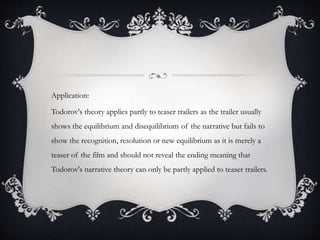 Application:
Todorov's theory applies partly to teaser trailers as the trailer usually
shows the equilibrium and disequilibrium of the narrative but fails to
show the recognition, resolution or new equilibrium as it is merely a
teaser of the film and should not reveal the ending meaning that
Todorov's narrative theory can only be partly applied to teaser trailers.
 