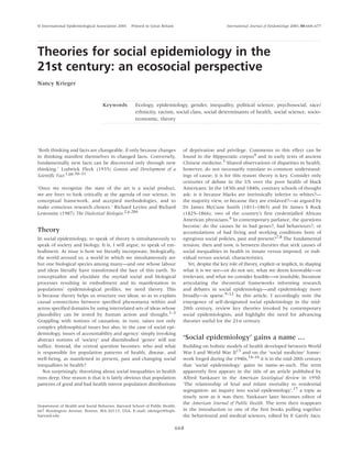 International Journal of Epidemiology 2001;30:668–677
‘Both thinking and facts are changeable, if only because changes
in thinking manifest themselves in changed facts. Conversely,
fundamentally new facts can be discovered only through new
thinking.’ Ludwick Fleck (1935) Genesis and Development of a
Scientific Fact.1,pp.50–51
‘Once we recognize the state of the art is a social product,
we are freer to look critically at the agenda of our science, its
conceptual framework, and accepted methodologies, and to
make conscious research choices.’ Richard Levins and Richard
Lewontin (1987) The Dialectical Biologist.2,p.286
Theory
In social epidemiology, to speak of theory is simultaneously to
speak of society and biology. It is, I will argue, to speak of em-
bodiment. At issue is how we literally incorporate, biologically,
the world around us, a world in which we simultaneously are
but one biological species among many—and one whose labour
and ideas literally have transformed the face of this earth. To
conceptualize and elucidate the myriad social and biological
processes resulting in embodiment and its manifestation in
populations’ epidemiological profiles, we need theory. This
is because theory helps us structure our ideas, so as to explain
causal connections between specified phenomena within and
across specified domains by using interrelated sets of ideas whose
plausibility can be tested by human action and thought.1–3
Grappling with notions of causation, in turn, raises not only
complex philosophical issues but also, in the case of social epi-
demiology, issues of accountability and agency: simply invoking
abstract notions of ‘society’ and disembodied ‘genes’ will not
suffice. Instead, the central question becomes: who and what
is responsible for population patterns of health, disease, and
well-being, as manifested in present, past and changing social
inequalities in health?
Not surprisingly, theorizing about social inequalities in health
runs deep. One reason is that it is fairly obvious that population
patterns of good and bad health mirror population distributions
of deprivation and privilege. Comments to this effect can be
found in the Hippocratic corpus4 and in early texts of ancient
Chinese medicine.5 Shared observations of disparities in health,
however, do not necessarily translate to common understand-
ings of cause; it is for this reason theory is key. Consider only
centuries of debate in the US over the poor health of black
Americans. In the 1830s and 1840s, contrary schools of thought
ask: is it because blacks are intrinsically inferior to whites?—
the majority view, or because they are enslaved?—as argued by
Dr James McCune Smith (1811–1865) and Dr James S Rock
(1825–1866), two of the country’s first credentialled African
American physicians.6 In contemporary parlance, the questions
become: do the causes lie in bad genes?, bad behaviours?, or
accumulations of bad living and working conditions born of
egregious social policies, past and present?7,8 The fundamental
tension, then and now, is between theories that seek causes of
social inequalities in health in innate versus imposed, or indi-
vidual versus societal, characteristics.
Yet, despite the key role of theory, explicit or implicit, in shaping
what it is we see—or do not see, what we deem knowable—or
irrelevant, and what we consider feasible—or insoluble, literature
articulating the theoretical frameworks informing research
and debates in social epidemiology—and epidemiology more
broadly—is sparse.9–12 In this article, I accordingly note the
emergence of self-designated social epidemiology in the mid-
20th century, review key theories invoked by contemporary
social epidemiologists, and highlight the need for advancing
theories useful for the 21st century.
‘Social epidemiology’ gains a name …
Building on holistic models of health developed between World
War I and World War II13 and on the ‘social medicine’ frame-
work forged during the 1940s,14–16 it is in the mid-20th century
that ‘social epidemiology’ gains its name-as-such. The term
apparently first appears in the title of an article published by
Alfred Yankauer in the American Sociological Review in 1950:
‘The relationship of fetal and infant mortality to residential
segregation: an inquiry into social epidemiology’,17 a topic as
timely now as it was then; Yankauer later becomes editor of
the American Journal of Public Health. The term then reappears
in the introduction to one of the first books pulling together
the behavioural and medical sciences, edited by E Gartly Jaco,
© International Epidemiological Association 2001 Printed in Great Britain
Theories for social epidemiology in the
21st century: an ecosocial perspective
Nancy Krieger
Keywords Ecology, epidemiology, gender, inequality, political science, psychosocial, race/
ethnicity, racism, social class, social determinants of health, social science, socio-
economic, theory
Department of Health and Social Behavior, Harvard School of Public Health,
667 Huntington Avenue, Boston, MA 02115, USA. E-mail: nkrieger@hsph.
harvard.edu
668
 