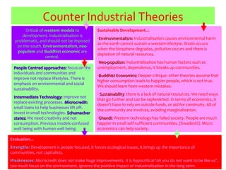 Counter Industrial Theories
Critical of western models to
development. Industrialisation is
problematic, and should not be imposed
on the south. Environmentalism, neo-
populism and Buddhist economic are
central.
Evaluation…
Strengths:Strengths: Development is people focused, it forces ecological issues, it brings up the importance of
communities, not capitalists.
Weaknesses:Weaknesses: Microcredit does not make huge improvements. It is hypocritical ‘oh you do not want to be like us’,
too much focus on the environment, ignores the positive impact of industrialisation in the long term.
People Centred approaches:People Centred approaches: focus on the
induviduals and communities and
improve not replace lifestyles. There is
emphasis on environmental and social
sustainability.
Intermediate Technology:Intermediate Technology: Improve not
replace existing processes. Microcredit:Microcredit:
small loans to help businesses lift off.
Invest in small technologies. SchumacherSchumacher
states:states: We need creativity and not
consumption. Previous models confused
well being with human well being.
Sustainable Development…
-Environmentalism:Environmentalism: Industrialisation causes environmental harm
as the earth cannot sustain a western lifestyle. Strain occurs
when the biosphere degrades, pollution occurs and there is
depletion of natural resources.
-Neo-populismNeo-populism: Industrialisation has human factors such as
unemployment, dependence, it breaks up communities.
-Buddhist Economics:Buddhist Economics: Deeper critique- other theories assume that
higher consumption leads to happier people, which is not true.
We should learn from western mistakes.
- SustainabilitySustainability: there is a lack of natural resources. We need ways
that go further and can be replenished. In terms of economics, it
doesn’t have to rely on outside funds, or aid for continuity. All of
the community are involves, avoiding marginalisation.
-Ghandi:Ghandi: Western technology has failed society. People are much
happier in small self sufficient communities. (Swadeshi). Micro
economics can help society.
 