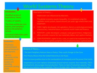 World Systems Theory
Introduction…
-Modified version of
Dependency Theory.
-It adds a 3rd
system.
-The three worlds are: core
nations, semi periphery
nations and periphery
nations.
-Immanuel Wallerstein came
up with the theory.
Evaluation…
-The theory
underestimates
internal factors to
development.
- Ignores
corruption of the
third world.
Leaders are
spending
wastefully causing
under
development.
Analysis of Theory…
- The Semi Periphery Nations Have a Choice. They could change to the Core.
-The Theory Shows that the Global Hierarchy is not fixed.
-Hard to move position due to the manipulation of monopoly and the power that holds.
-Dependency on Core nations: Orientated around narrow exports- few materials, TNC’s
development, discourages local production. There is a lack of industrial capacity. They
rely on core nations to buy materials. There is foreign debt- there is reliance for help.
Description of theory….
- Wallerstein was influenced by Marxism.
- The global economy causes inequality. It is explained using the
capitalist world system, based around 500 years ago where there was
expansion.
1) CORE: highly developed, full capitalism, there is a central government,
a beurocracy, industrial bases, it controls world trade and finance.
2) PERIFERY: under developed- unequal, weak government, indigenous
elites, provide a source for raw materials, labour and captive markets.
3) SEMI-PERIPHERY: aspire to be a core, or used to be exploited by the
core, but also exploits periphery industrialised but less sophisticated.
 