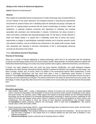 Quality of Life: Criteria for Behavioral Adjustment Author: Marianne FrankenhaeuseraAbstractNew insights into potentially harmful consequences of modern technology have increased efforts to use the methods of the social, behavioral, and biological sciences in searching the psychosocial environment for aversive factors and in identifying high-risk individuals and groups. Examples are given from an ongoing project concerned with the impact of technology on workers, health and satisfaction, in particular problems concerned with adjustment to underload and overload associated with automation and mechanization in industry. Furthermore, the stress involved in urban commuting is illustrated with psychophysiological data. On the basis of results obtained in these and related studies it is argued that a moderately varied flow of stimuli and events, opportunities to engage in psychologically meaningful activities and to exercise personal control over external conditions, may be considered key components in the quality-of-life concept. Health risks associated with adjusting to demands characteristic of life in technologically advanced countries are discussed in this context.From: International Journal of Psychology<br />Theories of Technology<br />There are a number of theories attempting to address technology, which tend to be associated with the disciplines of science and technology studies (STS) and communication studies. Most generally, the theories attempt to address the relationship betweentechnology and society and prompt questions about agency, determinism/autonomy, and  HYPERLINK quot;
http://en.wikipedia.org/wiki/Teleonomyquot;
  quot;
Teleonomyquot;
 teleonomy.<br />If forced, one might categorize them into social and group theories. Additionally, one might distinguish between descriptive and critical theories. Descriptive theories attempt to address the definition and substance of technology, how does it emerge, change, and, of course, what is its relation to the human/social sphere? More substantively, to what extent is technology autonomous and how much force does it have in determining social structure or human practice? Critical theories of technology often take a descriptive theory as their basis and articulate concerns and ask in what ways can that relationship be changed? The authors mentioned in this article are those that have some concern with technology or media, though they often borrow from one another and of course build upon seminal theorists that preceded them.<br />Social theories<br />Descriptive approaches<br />Actor-network theory (ANT) - posits a heterogeneous network of humans and non-humans as equal interrelated actors. It strives for impartiality in the description of human and nonhuman actors and the reintegration of the natural and social worlds. For example, Latour (1992) argues that instead of worrying whether we are anthropomorphizing technology, we should embrace it as inherently anthropomorphic: technology is made by humans, substitutes for the actions of humans, and shapes human action. What is important is the chain and gradients of actors' actions and competences, and the degree to which we choose to have figurative representations. Key concepts include the inscription of beliefs, practices, relations into technology, which is then said to embodythem. Key authors include  HYPERLINK quot;
http://en.wikipedia.org/wiki/Bruno_Latourquot;
  quot;
Bruno Latourquot;
 Latour (1997) and Callon (1999).<br />Social construction of technology (SCOT) - argues that technology does not determine human action, but that human action shapes technology. Key concepts include:<br />interpretive flexibility: quot;
Technological artifacts are culturally constructed and interpreted ... By this we mean not only that there is flexibility in how people think of or interpret artifacts but also that there is flexibility in how artifacts are designed.quot;
<br />relevant social group: shares a particular set of meanings about an artifact<br />closure and stabilization: when the relevant social group has reached a consensus<br />wider context: quot;
the sociocultural and political situation of a social group shapes its norms and values, which in turn influence the meaning given to an artifactquot;
<br />Key authors include Pinch and Bijker (1992) and Kline.<br />Structuration theory - defines structures as rules and resources organized as properties of social systems. The theory employs a recursive notion of actions constrained and enabled by structures which are produced and reproduced by that action. Consequently, in this theory technology is not rendered as an artifact, but instead examines how people, as they interact with a technology in their ongoing practices, enact structures which shape their emergent and situated use of that technology. Key authors include DeSantis and Poole (1990), and Orlikowski (1992).<br />Systems theory - considers the historical development of technology and media with an emphasis on inertia and heterogeneity, stressing the connections between the artifact being built and the social, economic, political and cultural factors surrounding it. Key concepts include reverse salients when elements of a system lag in development with respect to others, differentiation, operational closure, and autopoietic autonomy. Key authors include Thomas P. Hughes (1992) and  HYPERLINK quot;
http://en.wikipedia.org/wiki/Luhmannquot;
  quot;
Luhmannquot;
 Luhmann (2000).<br />Other stances<br />Additionally, many authors have posed technology so as to critique and or emphasize aspects of technology as addressed by the mainline theories. For example, Steve Woolgar (1991) considers technology as text in order to critique the sociology of scientific knowledge as applied to technology and to distinguish between three responses to that notion: the instrumental response (interpretive flexibility), the interpretivist response (environmental/organizational influences), the reflexive response (a double hermeneutic). Pfaffenberger (1992) treats technology as drama to argue that a recursive structuring of technological artifacts and their social structure discursively regulate the technological construction of political power. A technological drama is a discourse of technological quot;
statementsquot;
 and quot;
counterstatementsquot;
 within the processes of technological regularization, adjustment, and reconstitution.<br />An important philosophical approach to technology has been taken by Bernard Stiegler, whose work has been influenced by other philosophers and historians of technology including Gilbert Simondon and André Leroi-Gourhan.<br />d targeting and optimization== One aspect of ad serving technology is automated and semi-automated means of optimizing bid prices, placement, targeting, or other characteristics. Significant methods include:<br />Behavioral Targeting - Using a profile of prior behavior on the part of the viewer to determine which ad to show during a given visit. For example, targeting car ads on a portal to a viewer that was known to have visited the automotive section of a general media site.<br />Contextual Targeting - Inferring the optimum ad placement from information contained on the page where the ad is being served. For example, placing Mountain Bike ads automatically on a page with a mountain biking article.<br />Creative Optimization - Using experimental or predictive methods to explore the optimum creative for a given ad placement and exploiting that determination in further impressions.<br />http://en.wikipedia.org/wiki/Theories_of_technology<br />Social Learning Theory (Bandura)<br />Summary: Bandura’s Social Learning Theory posits that people learn from one another, via observation, imitation, and modeling. The theory has often been called a bridge between behaviorist and cognitive learning theories because it encompasses attention, memory, and motivation.<br />Originator: Albert Bandura<br />Key Terms: Modeling, reciprocal determinism<br />Social Learning Theory (Bandura)<br />People learn through observing others’ behavior, attitudes, and outcomes of those behaviors. “Most human behavior is learned observationally through modeling: from observing others, one forms an idea of how new behaviors are performed, and on later occasions this coded information serves as a guide for action.” (Bandura). Social learning theory explains human behavior in terms of continuous reciprocal interaction between cognitive, behavioral, and environmental influences.<br />Necessary conditions for effective modeling:<br />Attention — various factors increase or decrease the amount of attention paid. Includes distinctiveness, affective valence, prevalence, complexity, functional value. One’s characteristics (e.g. sensory capacities, arousal level, perceptual set, past reinforcement) affect attention.<br />Retention — remembering what you paid attention to. Includes symbolic coding, mental images, cognitive organization, symbolic rehearsal, motor rehearsal<br />Reproduction — reproducing the image. Including physical capabilities, and self-observation of reproduction.<br />Motivation — having a good reason to imitate. Includes motives such asÂ past (i.e. traditional behaviorism), promised (imagined incentives) and vicarious (seeing and recalling the reinforced model)<br />Bandura believed in “reciprocal determinism”, that is, the world and a person’s behavior cause each other, while behaviorism essentially states that one’s environment causes one’s behavior, Bandura, who was studying adolescent aggression, found this too simplistic, and so in addition he suggested that behavior causes environment as well. Later, Bandura soon considered personality as an interaction between three components: the environment, behavior, and one’s psychological processes (one’s ability to entertain images in minds and language).<br />Social learning theory has sometimes been called a bridge between behaviorist and cognitive learning theories because it encompasses attention, memory, and motivation. The theory is related to Vygotsky’s Social Development Theoryand Lave’s Situated Learning, which also emphasize the importance of social learning.<br />http://www.learning-theories.com/social-learning-theory-bandura.html<br />Situated Learning Theory by Jean Lave and Etienne Wenger<br />quot;
The theory of situated cognition…claims that every human thought is adapted to the environment, that is, situated, because what people perceive, how they conceive of their activity, and what they physically do develop togetherquot;
 (Clancey, 1997).<br />Situated cognition is argued that it provides a broad, useful framework focusing on everyday cognition, authentic tasks, and the value of in-context apprenticeship training. But, how does this learning theory differ from behavioral or cognitive perspective of learning?<br />Behaviorist theories and cognitive theories look at knowledge external to world, either in behaviors or internal processes or structures. On the contrary, situated learning looks at the learning phenomenon in a broader and holistic perspective incorporating behaviors (actions) and cognition by recognizing the interaction between people and environment and the role of situation. Wilson and Myers (2000) commented that situated learning quot;
is positioned to bring the individual and the social together in a coherent theoretical perspective.quot;
<br />Situated LearningBehavioral and Cognitive Learning TheoriesLearning process is a process of enculturation, emphasizing the socio-cultural setting and the activities of the people within the setting. In other words, quot;
learning is not an accumulation of information, but a transformation of the individual who is moving toward full membership in the professional community.quot;
 (Hmelo and Evensen, 2000)The situated cognition focuses on the participation in communities of practice.Knowledge is located in the actions of persons and groups. Human knowledge and interaction cannot be divorced from the world.Learning process both in behavioral and cognitive psychology is individual one.Behavioral theories focus on formation of the association between the stimuli and response via the manipulation of reinforcement; cognitive theories focus on the information process and knowledge representation within the learner, i.e. cognitive processes take place within the heads of individuals)(Norman, 1993: the brain is the computational engine of thought, and thereby concentrating one's efforts upon understanding brain mechanisms and mental representations)Knowledge is revealed in behavioral changes implied by the behavioral theories; and knowledge is organizational structure resides within the learner.<br />Lave's Situated Learning and Everyday cognition (1988)In Cognition in Practice (1988), Lave discussed the transfer problem in school learning, and argued that learning in natural setting, contrast with most of classroom learning, occurs is a function of the activity, context and culture in which it is situated. Lave studied cognition in everyday situation and gave descriptions of the following findings:<br />Cognition is socially defined, interpreted, and supported.<br />Social context constrain and aid cognition: research should examine cognition in everyday to determine the generality of cognitive skills and articulate the role of culture in the development of these skills<br />People devise satisfactory opportunistic solutions. People do not employ formal approaches to solving problems in everyday thinking. Participation in interaction results in adaptivity of successful reasoning and learning.<br />http://www.personal.psu.edu/students/w/x/wxh139/Situated.htm<br />
