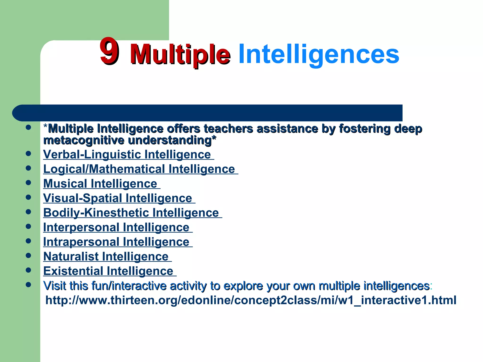 9  Multiple  Intelligences * Multiple Intelligence offers teachers assistance by fostering deep metacognitive understanding* Verbal-Linguistic Intelligence  Logical/Mathematical Intelligence   Musical Intelligence   Visual-Spatial Intelligence   Bodily-Kinesthetic   Intelligence   Interpersonal Intelligence   Intrapersonal Intelligence   Naturalist Intelligence   Existential Intelligence   Visit this fun/interactive activity to explore your own multiple intelligences : http://www.thirteen.org/edonline/concept2class/mi/w1_interactive1.html   