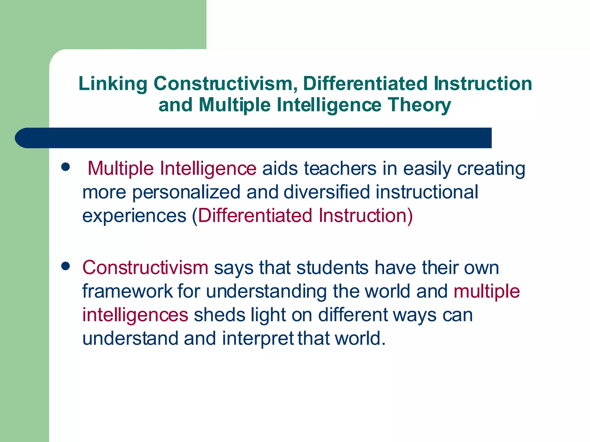 Linking Constructivism, Differentiated Instruction and Multiple Intelligence Theory Multiple Intelligence  aids teachers in easily creating more personalized and diversified instructional experiences ( Differentiated Instruction)  Constructivism  says that students have their own framework for understanding the world and  multiple intelligences  sheds light on different ways can understand and interpret that world. 