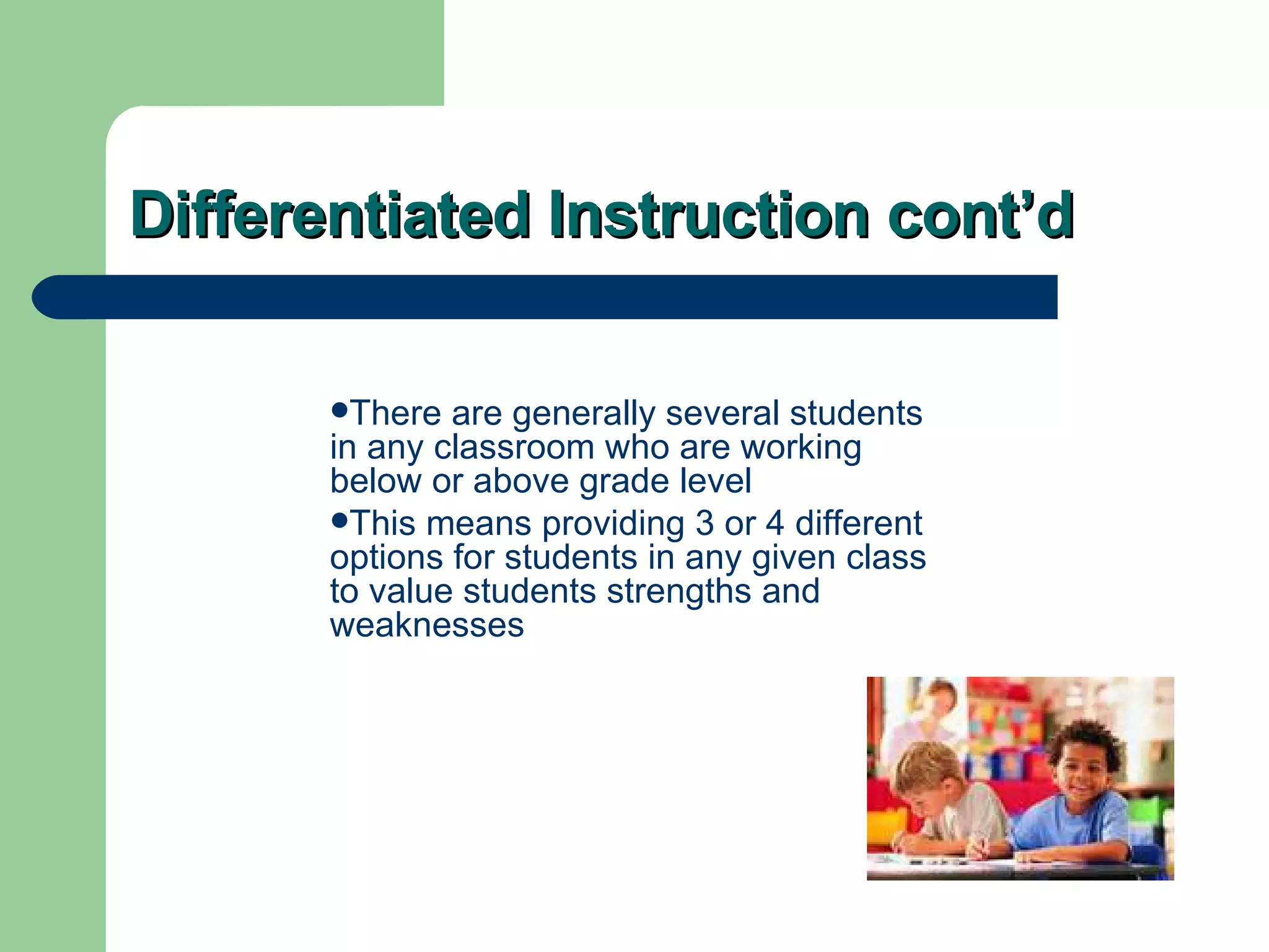 Differentiated Instruction cont’d There are generally several students in any classroom who are working below or above grade level This means providing 3 or 4 different options for students in any given class to value students strengths and weaknesses 