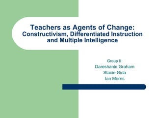 Teachers as Agents of Change:  Constructivism, Differentiated Instruction and Multiple Intelligence Group II: Dareshanie Graham Stacie Gida Ian Morris 