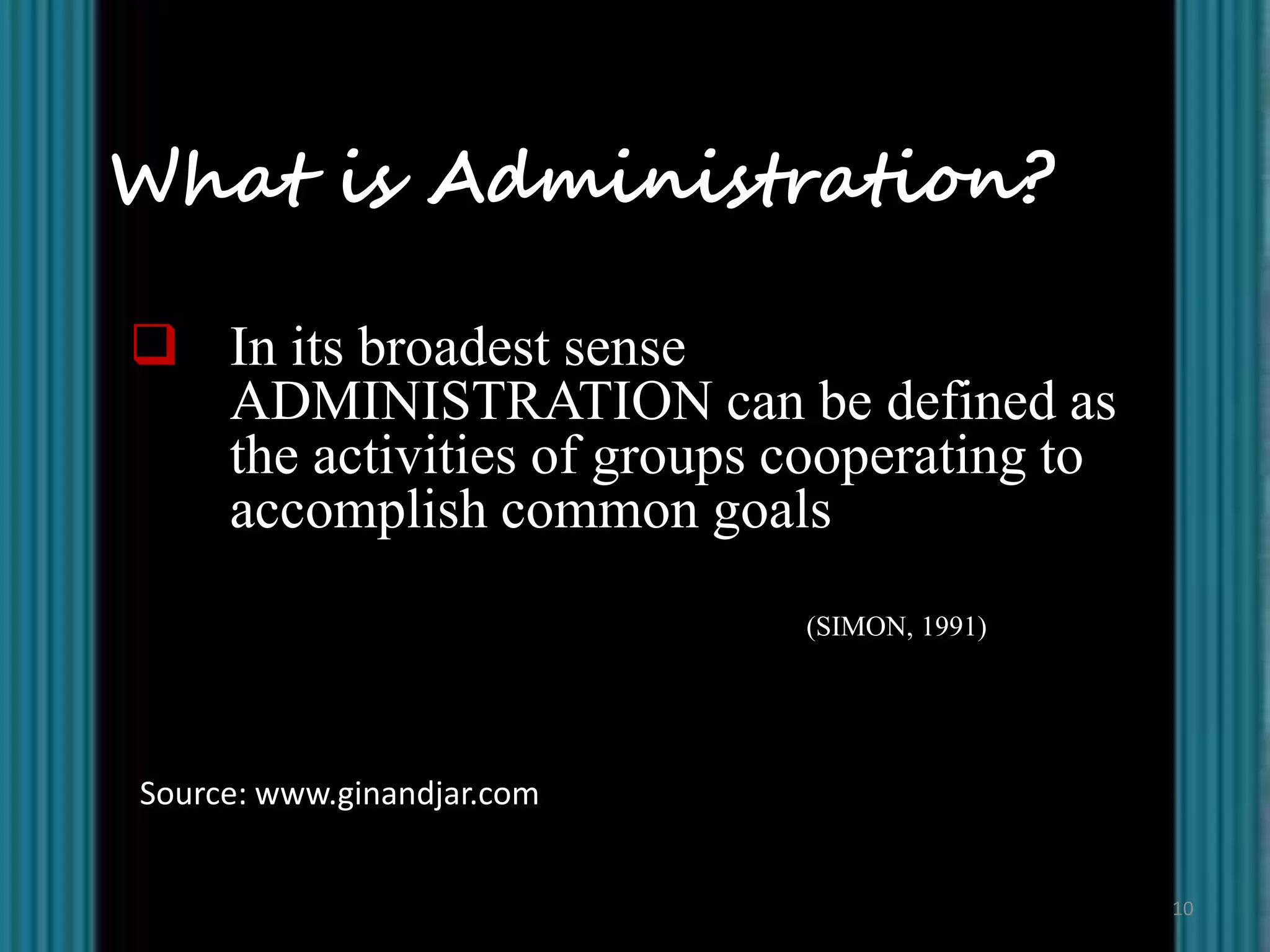 What is Administration?

 In its broadest sense
  ADMINISTRATION can be defined as
  the activities of groups cooperating to
  accomplish common goals
                            (SIMON, 1991)




Source: www.ginandjar.com


                                            10
 