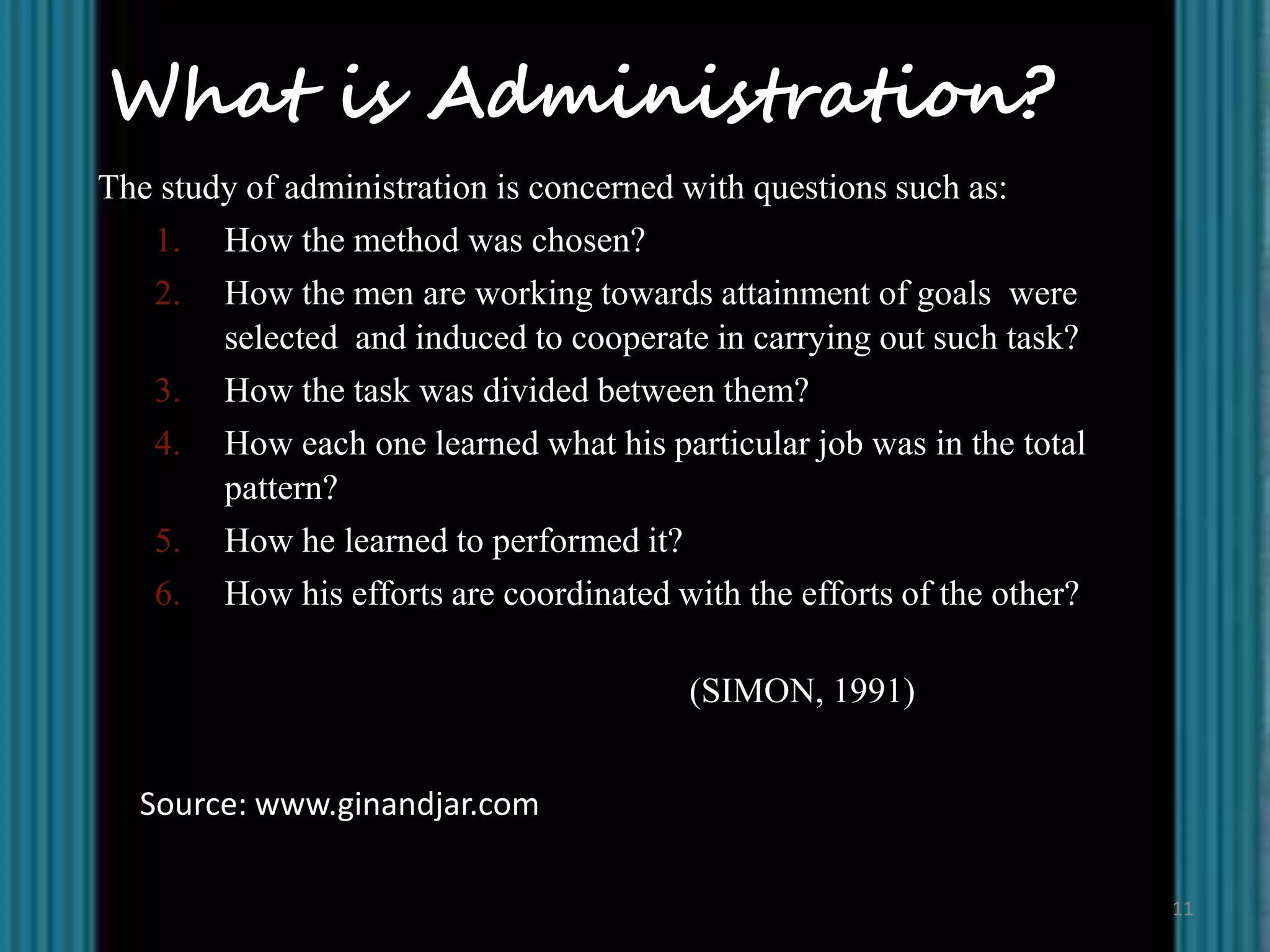 What is Administration?
The study of administration is concerned with questions such as:
   1. How the method was chosen?
   2. How the men are working towards attainment of goals were
        selected and induced to cooperate in carrying out such task?
   3. How the task was divided between them?
   4. How each one learned what his particular job was in the total
        pattern?
   5. How he learned to performed it?
   6. How his efforts are coordinated with the efforts of the other?

                                        (SIMON, 1991)


  Source: www.ginandjar.com

                                                                       11
 