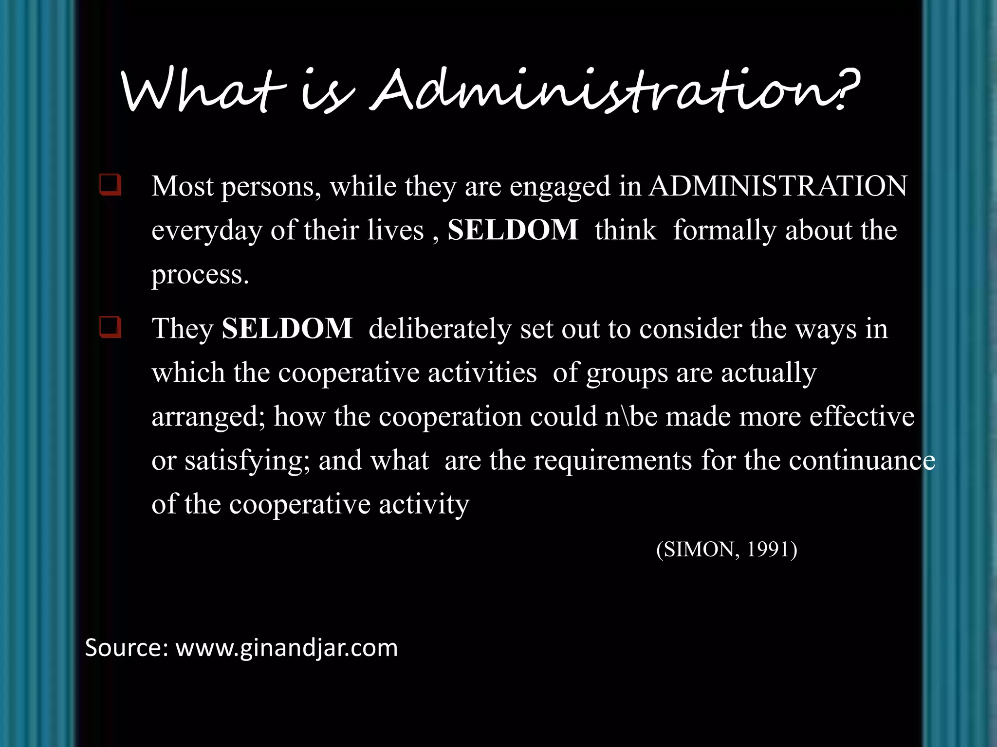 What is Administration?
 Most persons, while they are engaged in ADMINISTRATION
  everyday of their lives , SELDOM think formally about the
  process.
 They SELDOM deliberately set out to consider the ways in
  which the cooperative activities of groups are actually
  arranged; how the cooperation could nbe made more effective
  or satisfying; and what are the requirements for the continuance
  of the cooperative activity
                                           (SIMON, 1991)



Source: www.ginandjar.com
 