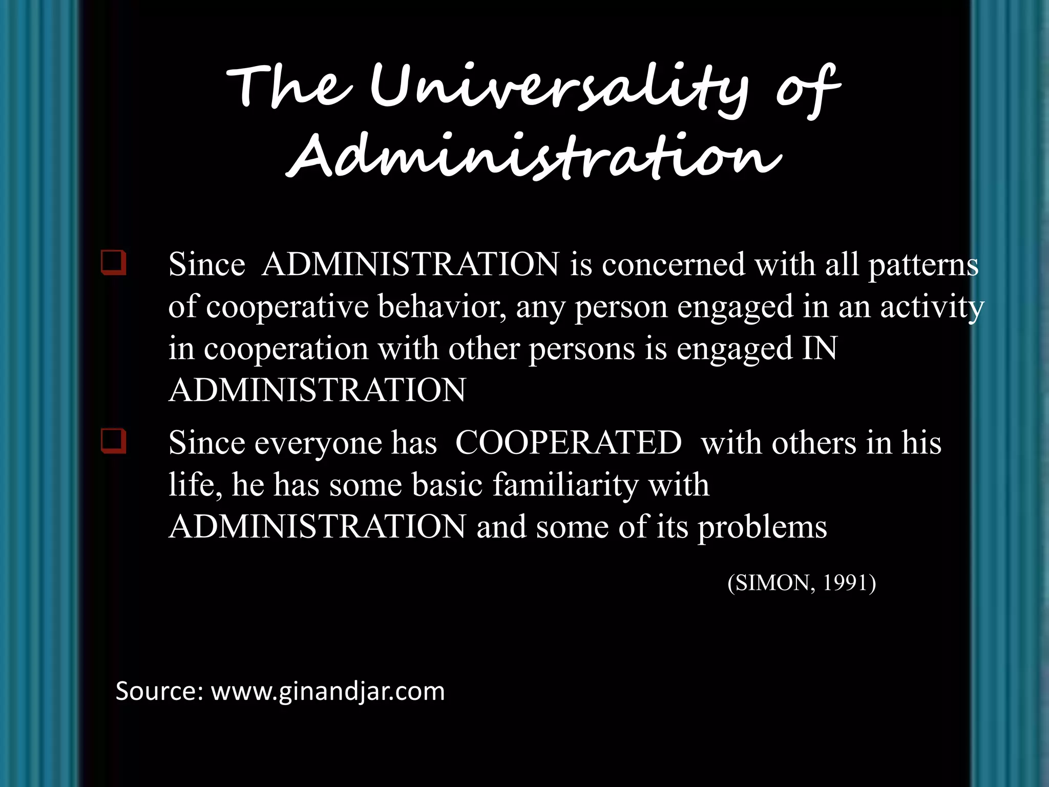 The Universality of
         Administration
   Since ADMINISTRATION is concerned with all patterns
    of cooperative behavior, any person engaged in an activity
    in cooperation with other persons is engaged IN
    ADMINISTRATION
   Since everyone has COOPERATED with others in his
    life, he has some basic familiarity with
    ADMINISTRATION and some of its problems
                                           (SIMON, 1991)



Source: www.ginandjar.com
 