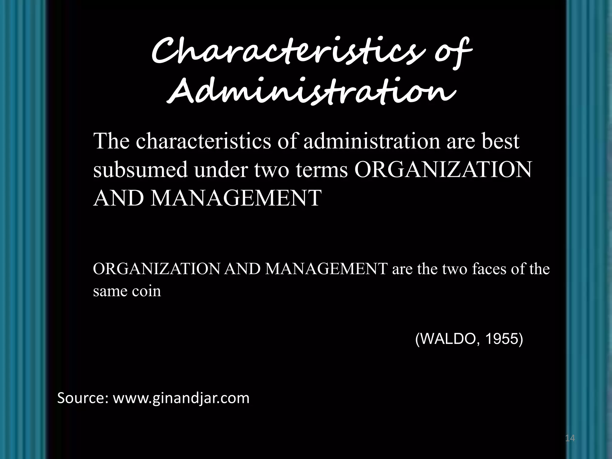 Characteristics of
             Administration
    The characteristics of administration are best
    subsumed under two terms ORGANIZATION
    AND MANAGEMENT

    ORGANIZATION AND MANAGEMENT are the two faces of the
    same coin

                                        (WALDO, 1955)


Source: www.ginandjar.com

                                                           14
 