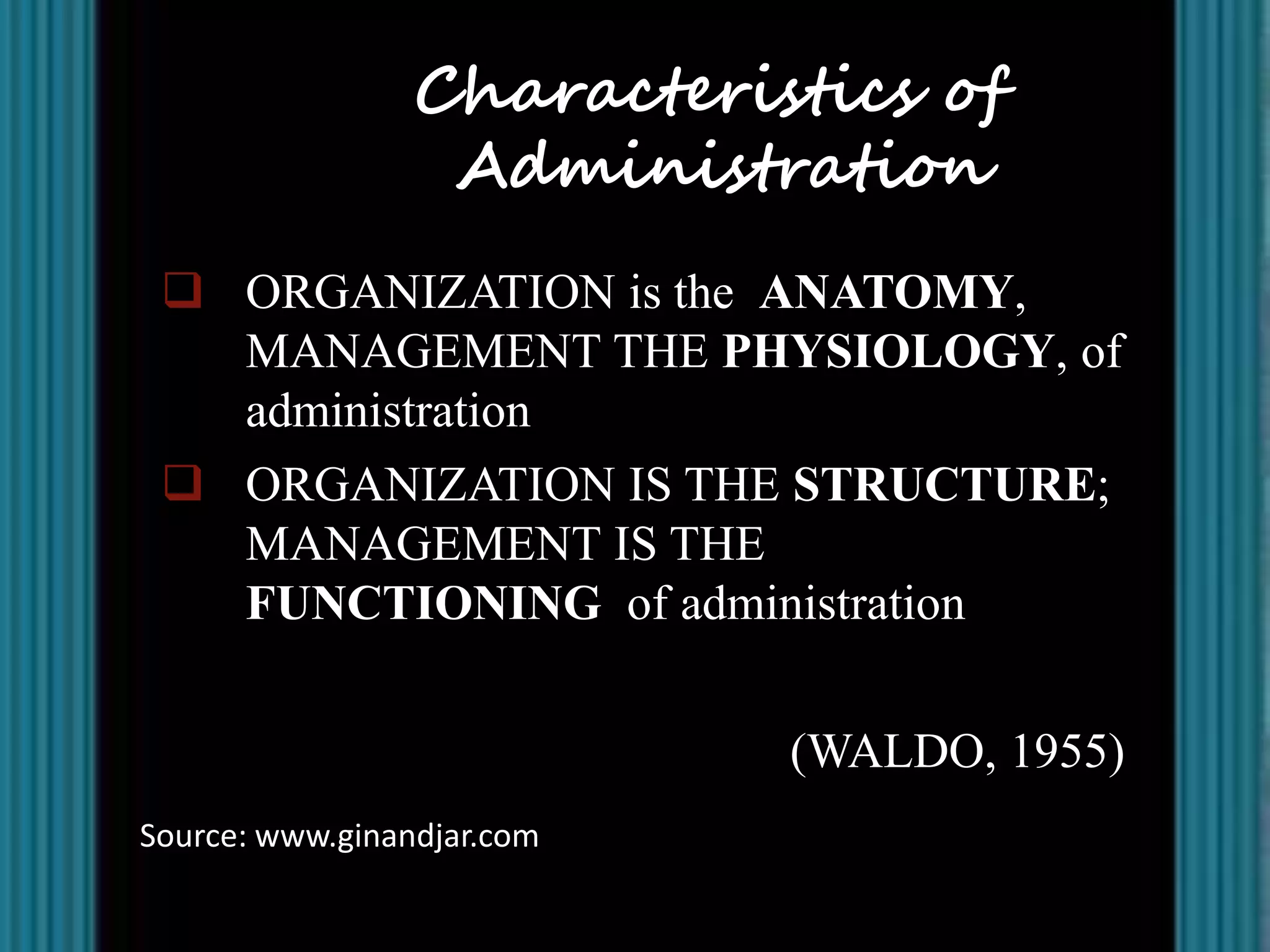 Characteristics of
                  Administration
  ORGANIZATION is the ANATOMY,
   MANAGEMENT THE PHYSIOLOGY, of
   administration
  ORGANIZATION IS THE STRUCTURE;
   MANAGEMENT IS THE
   FUNCTIONING of administration


                            (WALDO, 1955)
Source: www.ginandjar.com
 