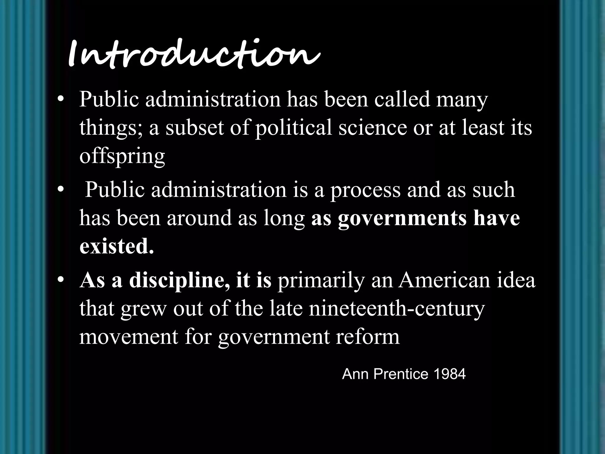 Introduction
• Public administration has been called many
  things; a subset of political science or at least its
  offspring
• Public administration is a process and as such
  has been around as long as governments have
  existed.
• As a discipline, it is primarily an American idea
  that grew out of the late nineteenth-century
  movement for government reform
                                Ann Prentice 1984
 