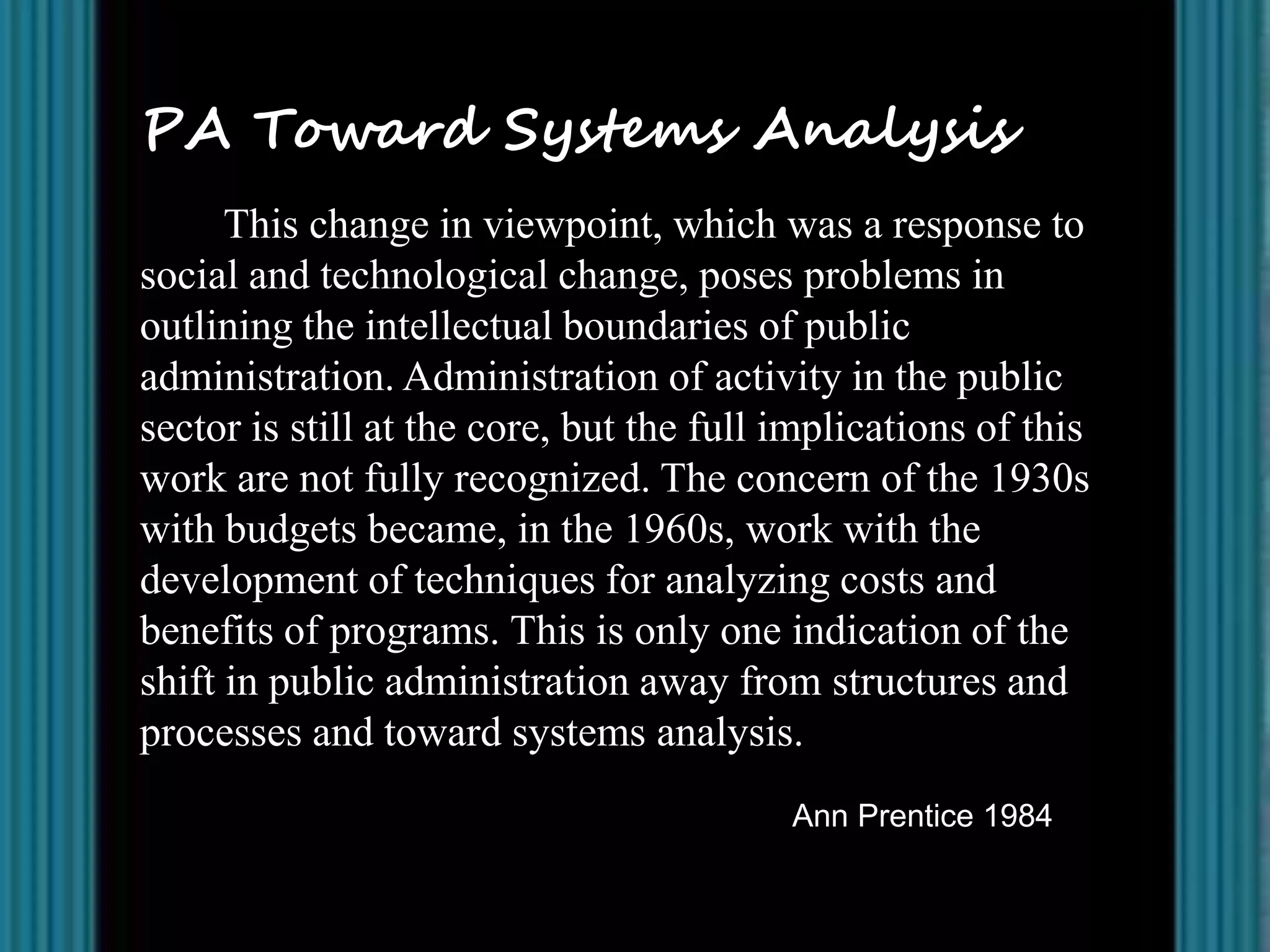 PA Toward Systems Analysis
      This change in viewpoint, which was a response to
social and technological change, poses problems in
outlining the intellectual boundaries of public
administration. Administration of activity in the public
sector is still at the core, but the full implications of this
work are not fully recognized. The concern of the 1930s
with budgets became, in the 1960s, work with the
development of techniques for analyzing costs and
benefits of programs. This is only one indication of the
shift in public administration away from structures and
processes and toward systems analysis.
                                          Ann Prentice 1984
 