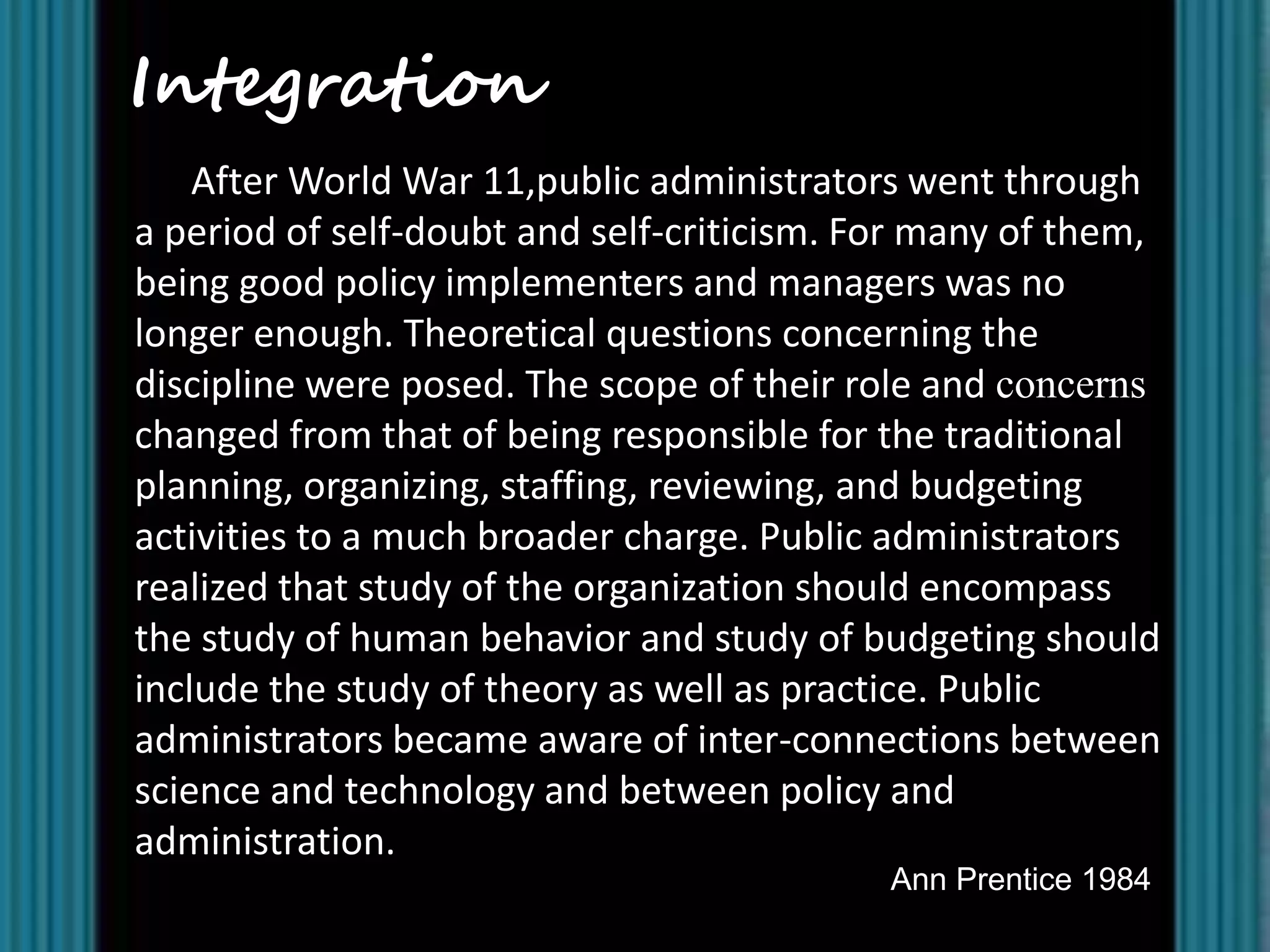Integration
    After World War 11,public administrators went through
a period of self-doubt and self-criticism. For many of them,
being good policy implementers and managers was no
longer enough. Theoretical questions concerning the
discipline were posed. The scope of their role and concerns
changed from that of being responsible for the traditional
planning, organizing, staffing, reviewing, and budgeting
activities to a much broader charge. Public administrators
realized that study of the organization should encompass
the study of human behavior and study of budgeting should
include the study of theory as well as practice. Public
administrators became aware of inter-connections between
science and technology and between policy and
administration.
                                            Ann Prentice 1984
 