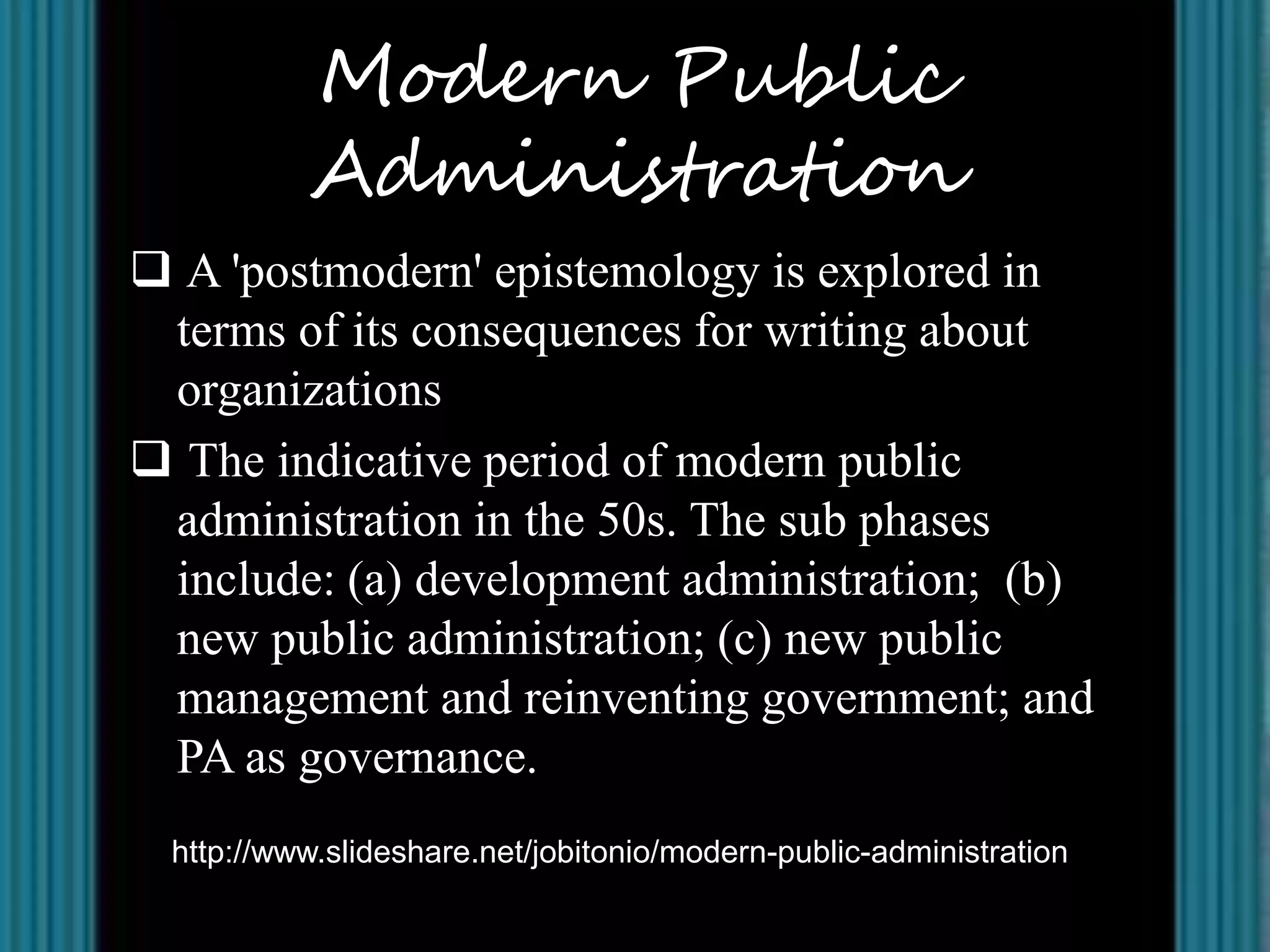 Modern Public
          Administration
 A 'postmodern' epistemology is explored in
 terms of its consequences for writing about
 organizations
 The indicative period of modern public
 administration in the 50s. The sub phases
 include: (a) development administration; (b)
 new public administration; (c) new public
 management and reinventing government; and
 PA as governance.
 http://www.slideshare.net/jobitonio/modern-public-administration
 