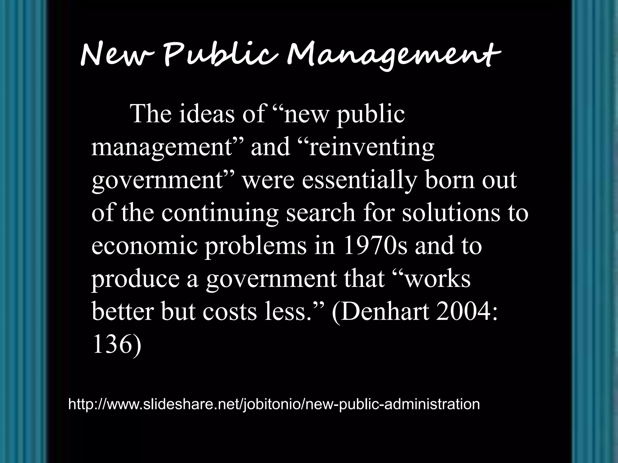 New Public Management
       The ideas of “new public
   management” and “reinventing
   government” were essentially born out
   of the continuing search for solutions to
   economic problems in 1970s and to
   produce a government that “works
   better but costs less.” (Denhart 2004:
   136)

http://www.slideshare.net/jobitonio/new-public-administration
 