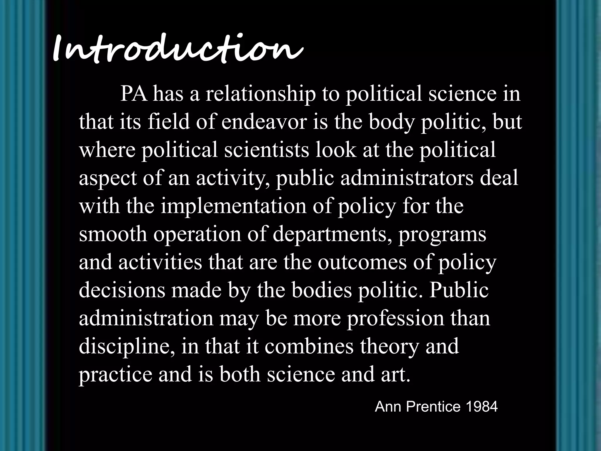 Introduction
      PA has a relationship to political science in
 that its field of endeavor is the body politic, but
 where political scientists look at the political
 aspect of an activity, public administrators deal
 with the implementation of policy for the
 smooth operation of departments, programs
 and activities that are the outcomes of policy
 decisions made by the bodies politic. Public
 administration may be more profession than
 discipline, in that it combines theory and
 practice and is both science and art.
                                   Ann Prentice 1984
 