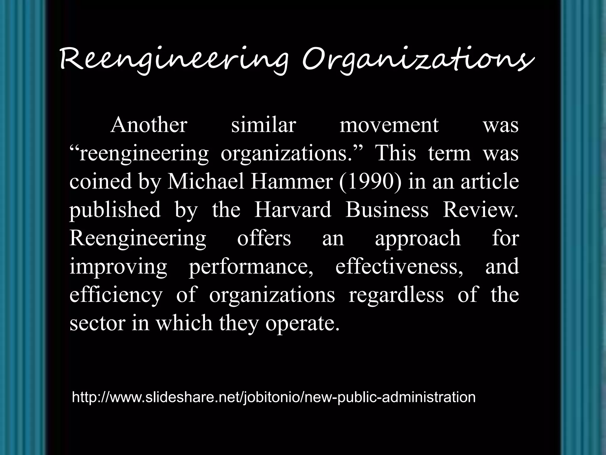 Reengineering Organizations

     Another     similar     movement    was
“reengineering organizations.” This term was
coined by Michael Hammer (1990) in an article
published by the Harvard Business Review.
Reengineering offers an approach for
improving performance, effectiveness, and
efficiency of organizations regardless of the
sector in which they operate.


http://www.slideshare.net/jobitonio/new-public-administration
 