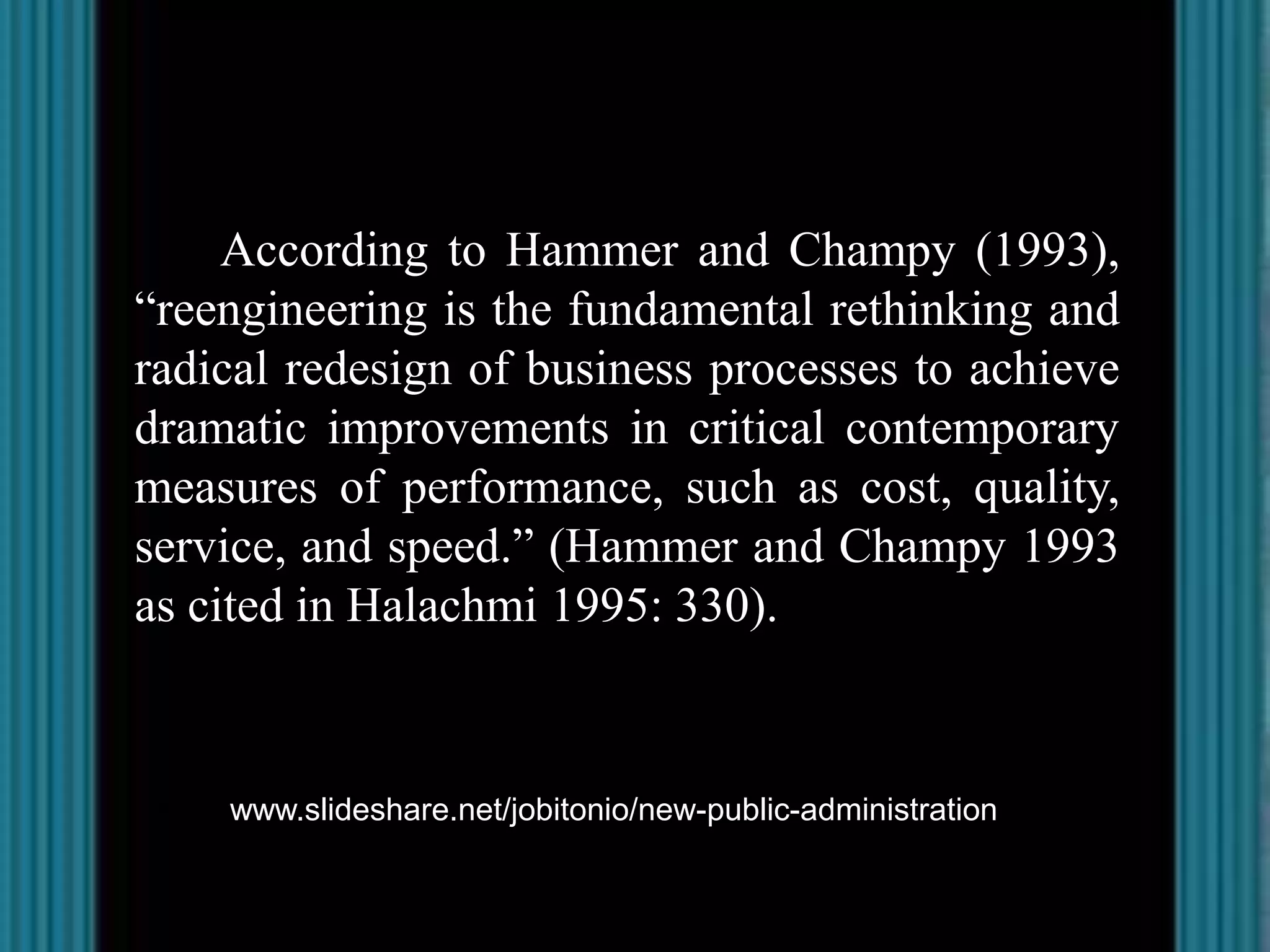 According to Hammer and Champy (1993),
“reengineering is the fundamental rethinking and
radical redesign of business processes to achieve
dramatic improvements in critical contemporary
measures of performance, such as cost, quality,
service, and speed.” (Hammer and Champy 1993
as cited in Halachmi 1995: 330).



http://www.slideshare.net/jobitonio/new-public-administration
 