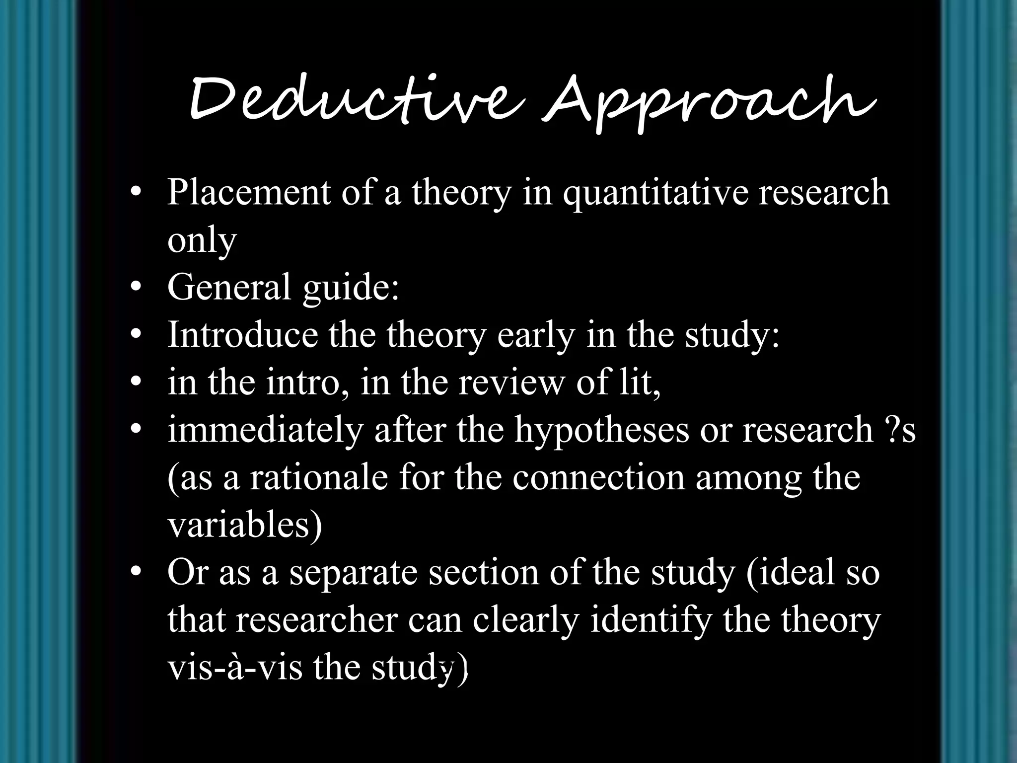 Deductive Approach
• Placement of a theory in quantitative research
  only
• General guide:
• Introduce the theory early in the study:
• in the intro, in the review of lit,
• immediately after the hypotheses or research ?s
  (as a rationale for the connection among the
  variables)
• Or as a separate section of the study (ideal so
  that researcher can clearly identify the theory
  vis-à-vis the study) Leonardo R. Estacio Jr., MPH, Ph.D.
                     Source:
 