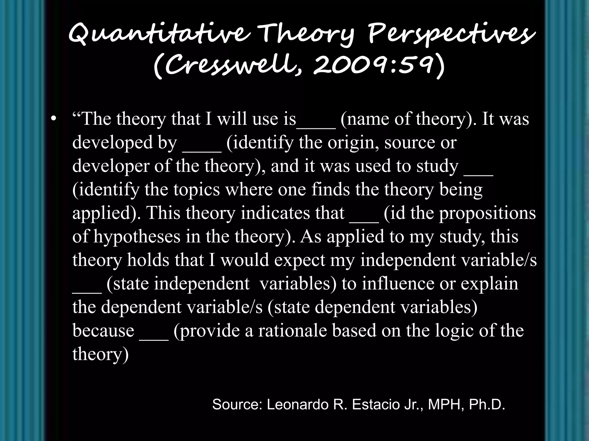 Quantitative Theory Perspectives
       (Cresswell, 2009:59)
• “The theory that I will use is____ (name of theory). It was
  developed by ____ (identify the origin, source or
  developer of the theory), and it was used to study ___
  (identify the topics where one finds the theory being
  applied). This theory indicates that ___ (id the propositions
  of hypotheses in the theory). As applied to my study, this
  theory holds that I would expect my independent variable/s
  ___ (state independent variables) to influence or explain
  the dependent variable/s (state dependent variables)
  because ___ (provide a rationale based on the logic of the
  theory)

                    Source: Leonardo R. Estacio Jr., MPH, Ph.D.
 