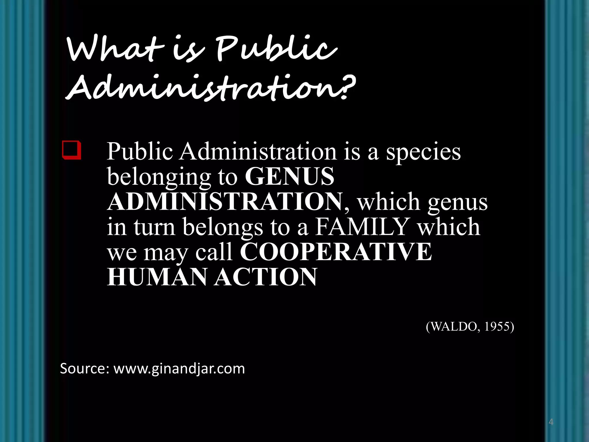 What is Public
Administration?
 Public Administration is a species
  belonging to GENUS
  ADMINISTRATION, which genus
  in turn belongs to a FAMILY which
  we may call COOPERATIVE
  HUMAN ACTION
                              (WALDO, 1955)


Source: www.ginandjar.com


                                              4
 