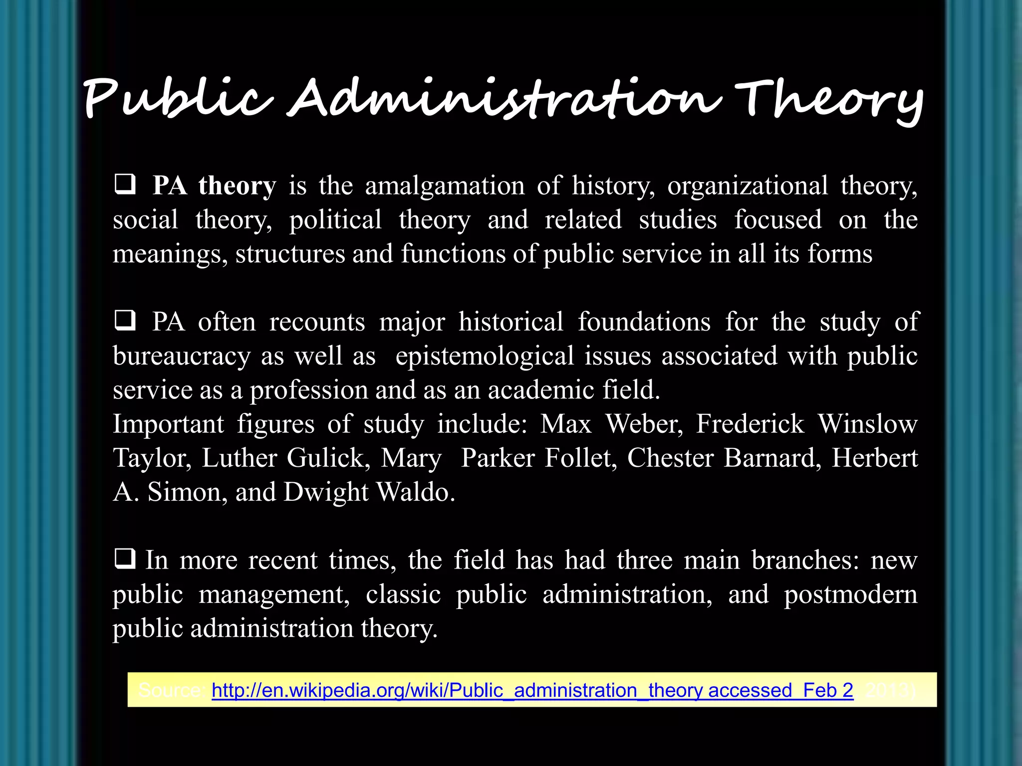 Public Administration Theory
  PA theory is the amalgamation of history, organizational theory,
 social theory, political theory and related studies focused on the
 meanings, structures and functions of public service in all its forms

  PA often recounts major historical foundations for the study of
 bureaucracy as well as epistemological issues associated with public
 service as a profession and as an academic field.
 Important figures of study include: Max Weber, Frederick Winslow
 Taylor, Luther Gulick, Mary Parker Follet, Chester Barnard, Herbert
 A. Simon, and Dwight Waldo.

  In more recent times, the field has had three main branches: new
 public management, classic public administration, and postmodern
 public administration theory.

   Source: http://en.wikipedia.org/wiki/Public_administration_theory accessed Feb 2, 2013)
 