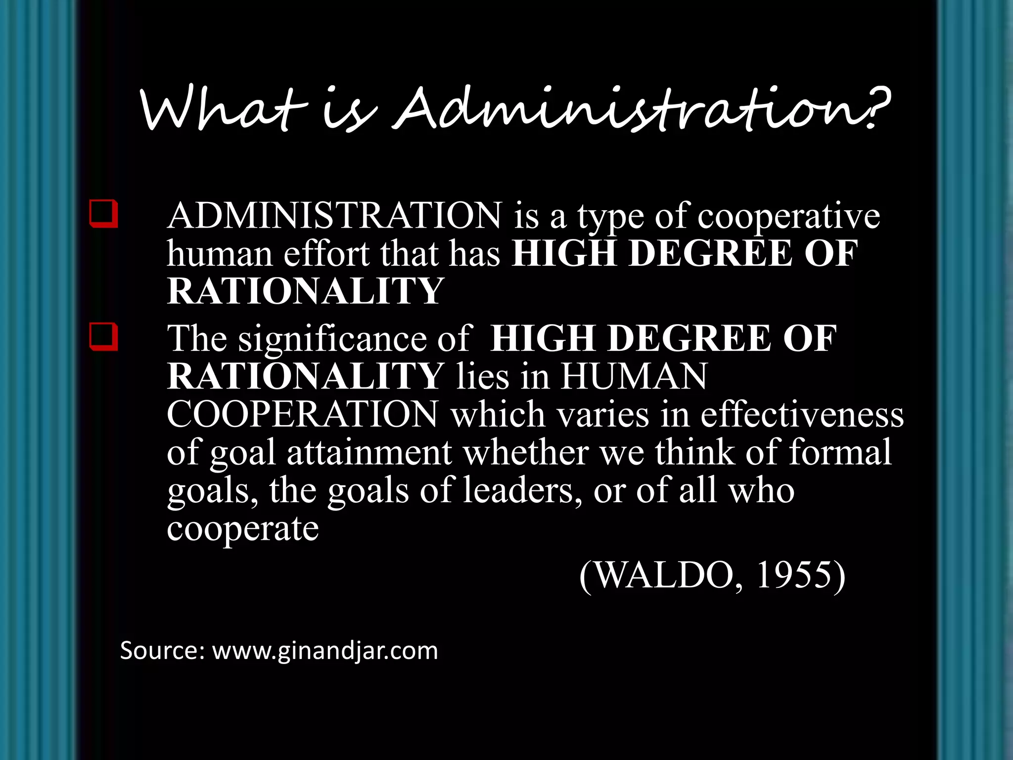 What is Administration?
   ADMINISTRATION is a type of cooperative
    human effort that has HIGH DEGREE OF
    RATIONALITY
   The significance of HIGH DEGREE OF
    RATIONALITY lies in HUMAN
    COOPERATION which varies in effectiveness
    of goal attainment whether we think of formal
    goals, the goals of leaders, or of all who
    cooperate
                                (WALDO, 1955)
Source: www.ginandjar.com
 