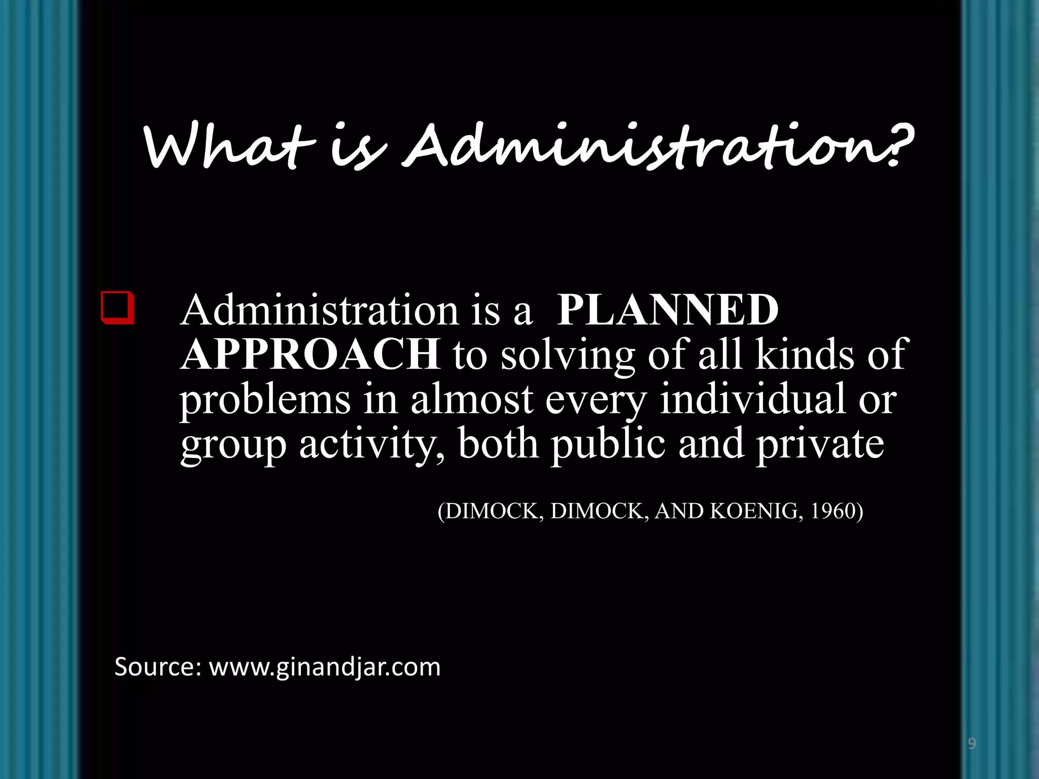 What is Administration?

 Administration is a PLANNED
  APPROACH to solving of all kinds of
  problems in almost every individual or
  group activity, both public and private
                        (DIMOCK, DIMOCK, AND KOENIG, 1960)




Source: www.ginandjar.com

                                                             9
 