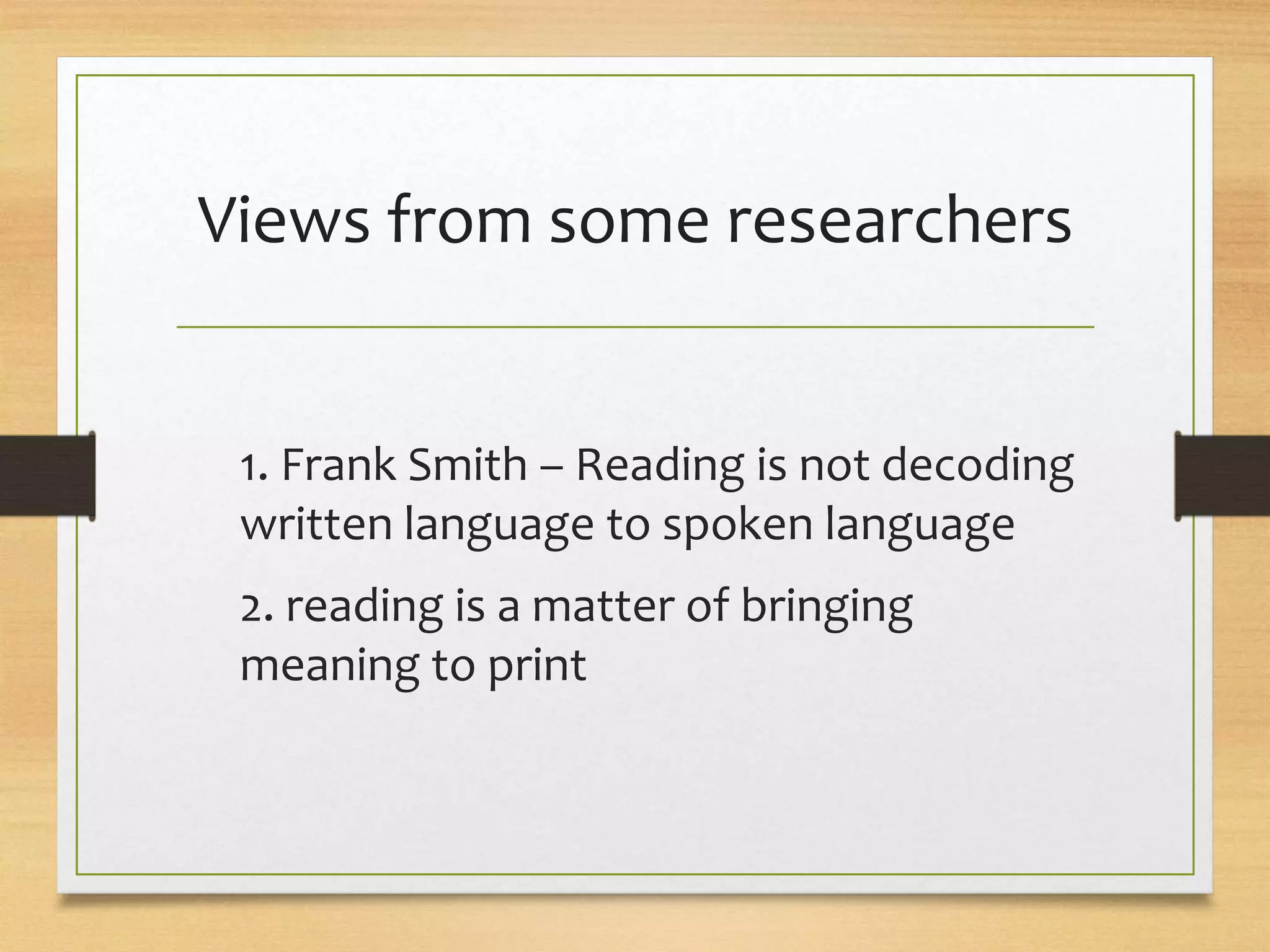 Views from some researchers
1. Frank Smith – Reading is not decoding
written language to spoken language
2. reading is a matter of bringing
meaning to print
 