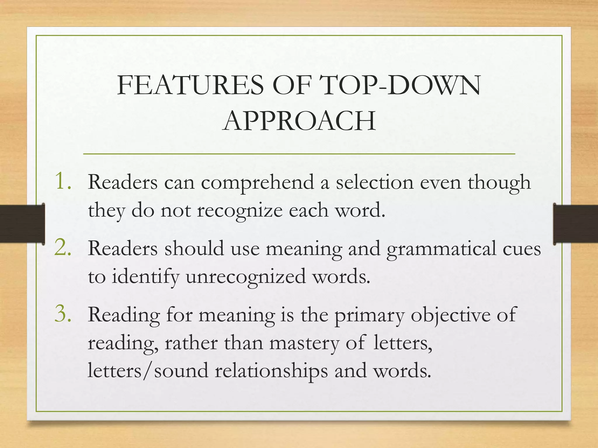FEATURES OF TOP-DOWN
APPROACH
1. Readers can comprehend a selection even though
they do not recognize each word.
2. Readers should use meaning and grammatical cues
to identify unrecognized words.
3. Reading for meaning is the primary objective of
reading, rather than mastery of letters,
letters/sound relationships and words.
 