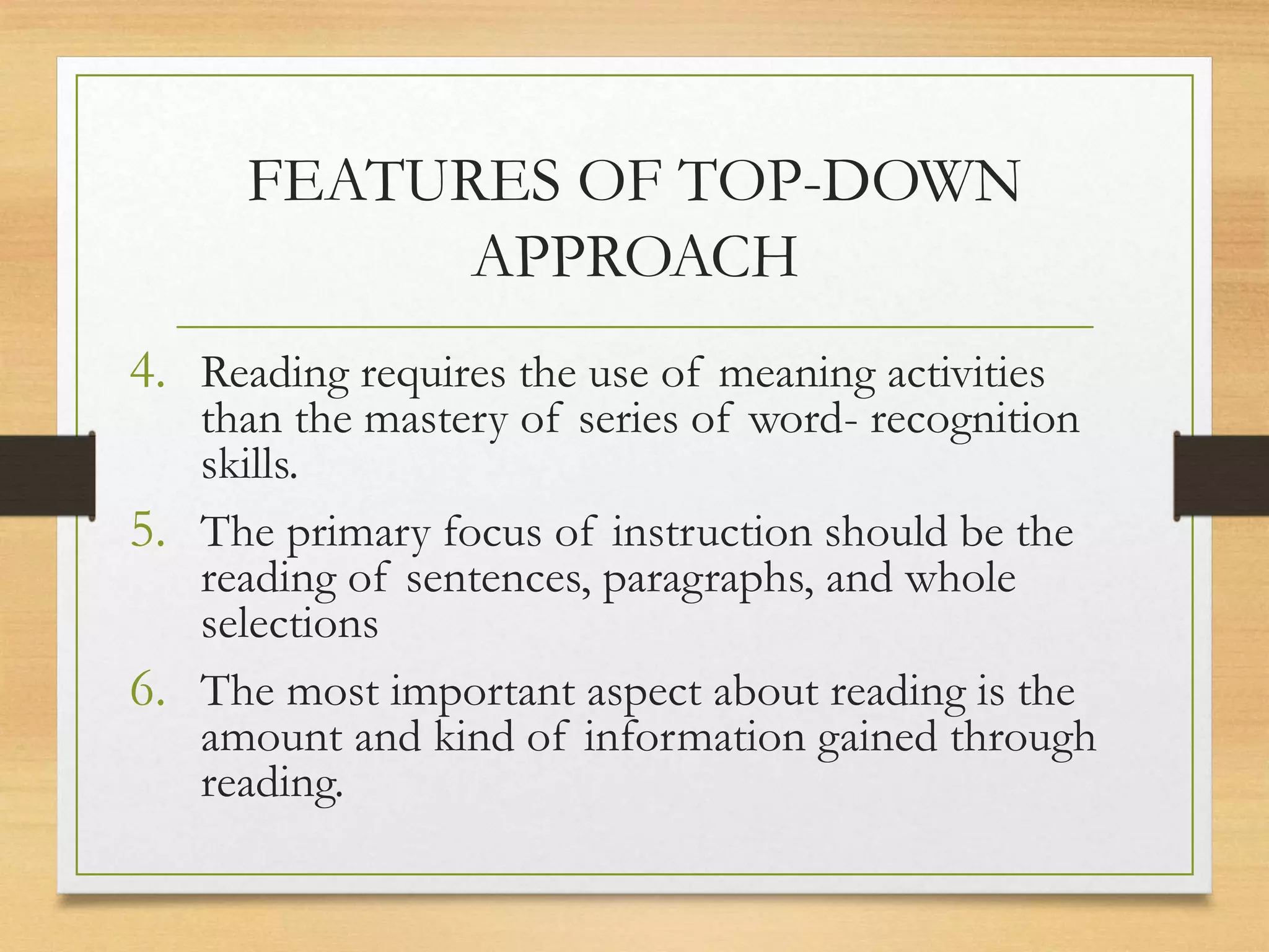 4. Reading requires the use of meaning activities
than the mastery of series of word- recognition
skills.
5. The primary focus of instruction should be the
reading of sentences, paragraphs, and whole
selections
6. The most important aspect about reading is the
amount and kind of information gained through
reading.
FEATURES OF TOP-DOWN
APPROACH
 