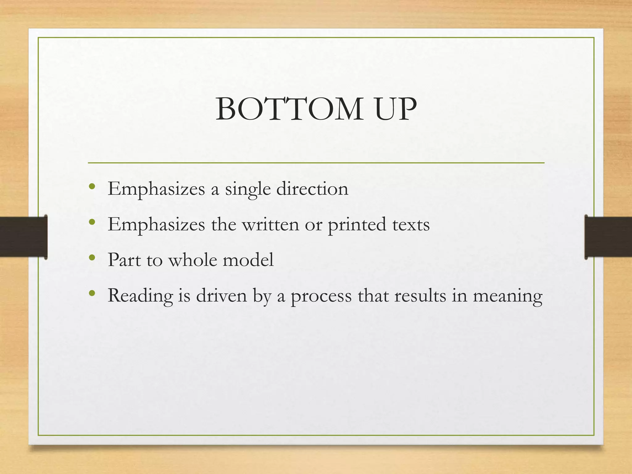 BOTTOM UP
• Emphasizes a single direction
• Emphasizes the written or printed texts
• Part to whole model
• Reading is driven by a process that results in meaning
 