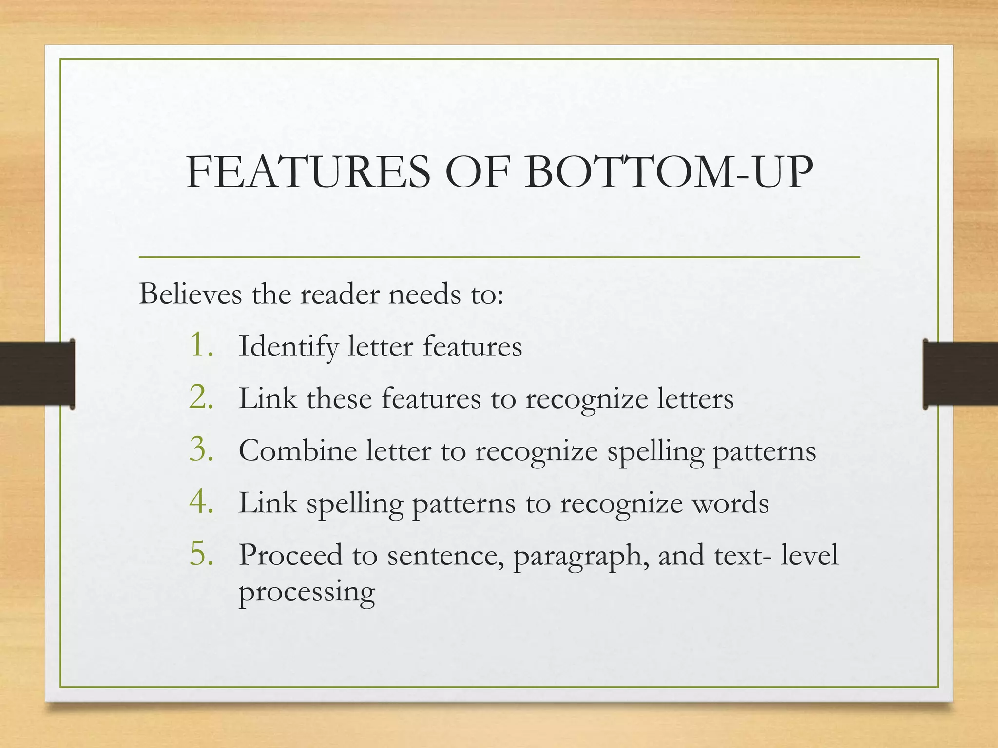 FEATURES OF BOTTOM-UP
Believes the reader needs to:
1. Identify letter features
2. Link these features to recognize letters
3. Combine letter to recognize spelling patterns
4. Link spelling patterns to recognize words
5. Proceed to sentence, paragraph, and text- level
processing
 