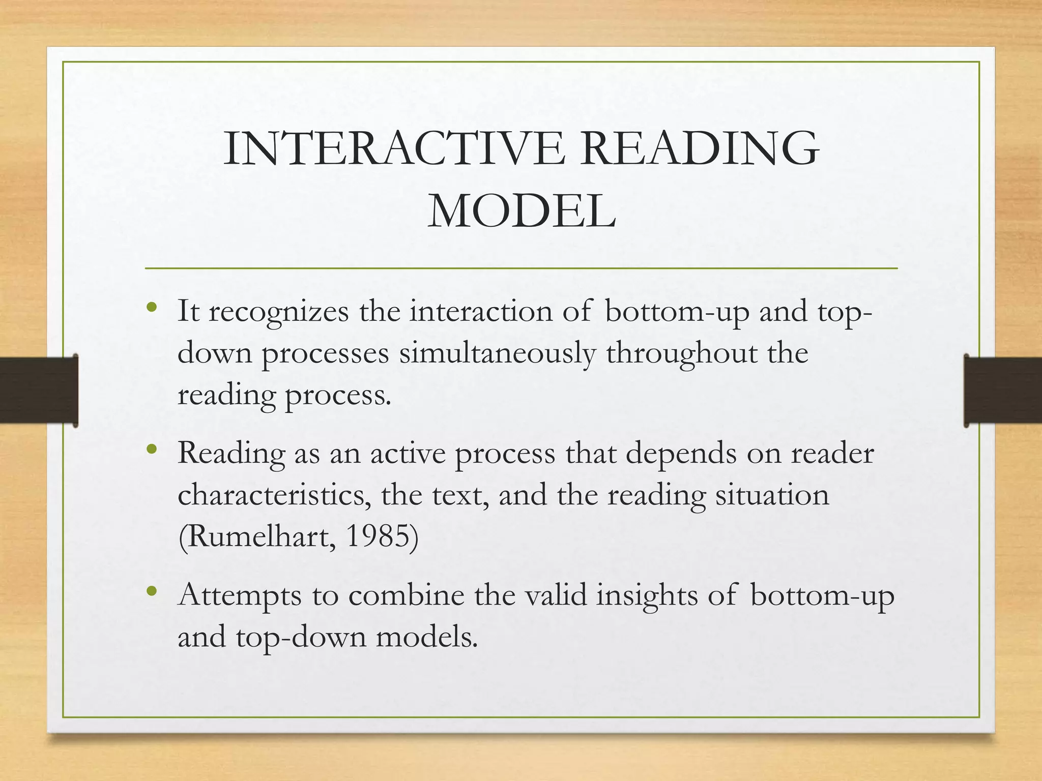 INTERACTIVE READING
MODEL
• It recognizes the interaction of bottom-up and top-
down processes simultaneously throughout the
reading process.
• Reading as an active process that depends on reader
characteristics, the text, and the reading situation
(Rumelhart, 1985)
• Attempts to combine the valid insights of bottom-up
and top-down models.
 