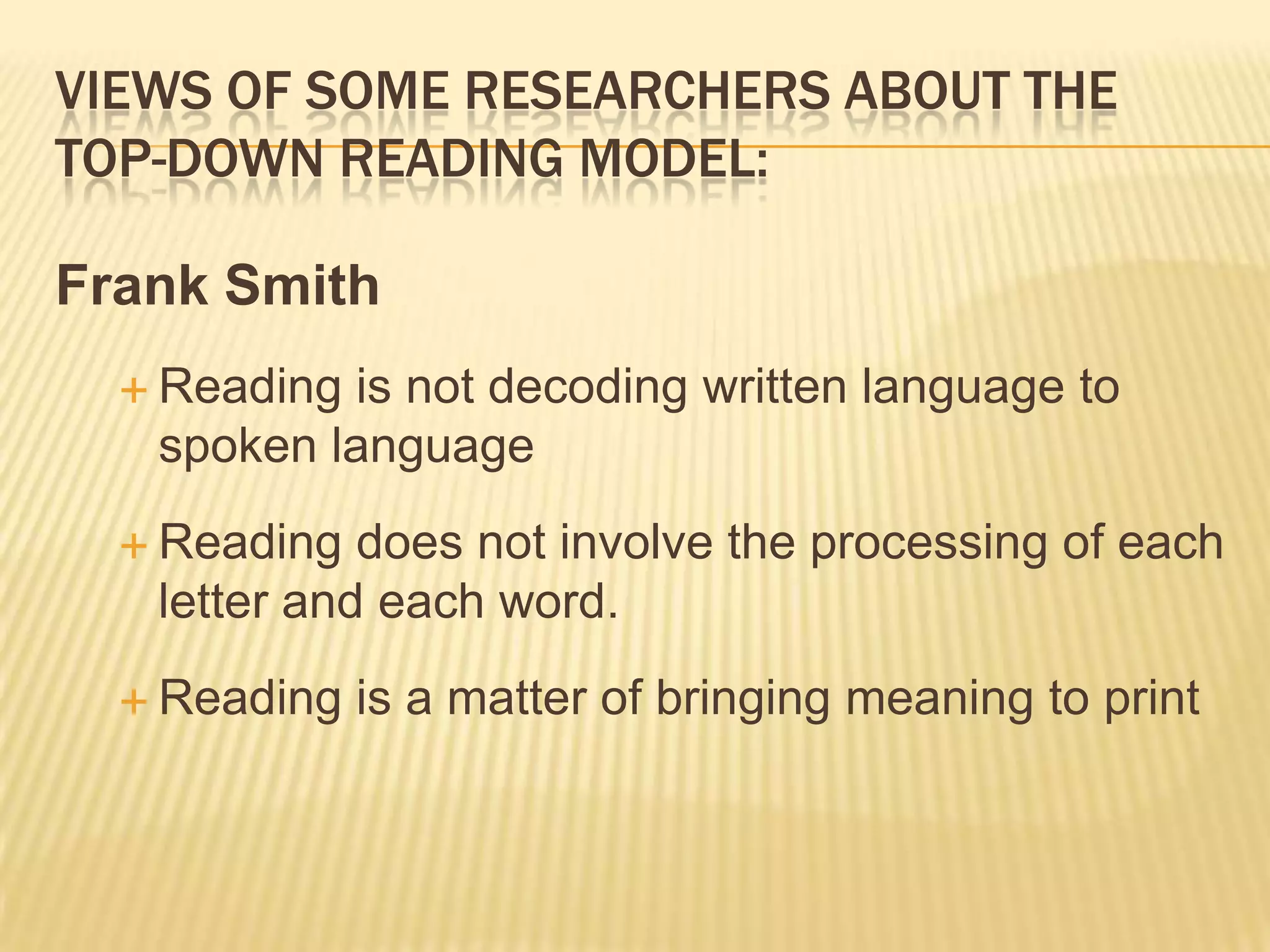 VIEWS OF SOME RESEARCHERS ABOUT THE
TOP-DOWN READING MODEL:

Frank Smith
   Readingis not decoding written language to
   spoken language
   Reading  does not involve the processing of each
   letter and each word.
   Reading   is a matter of bringing meaning to print
 