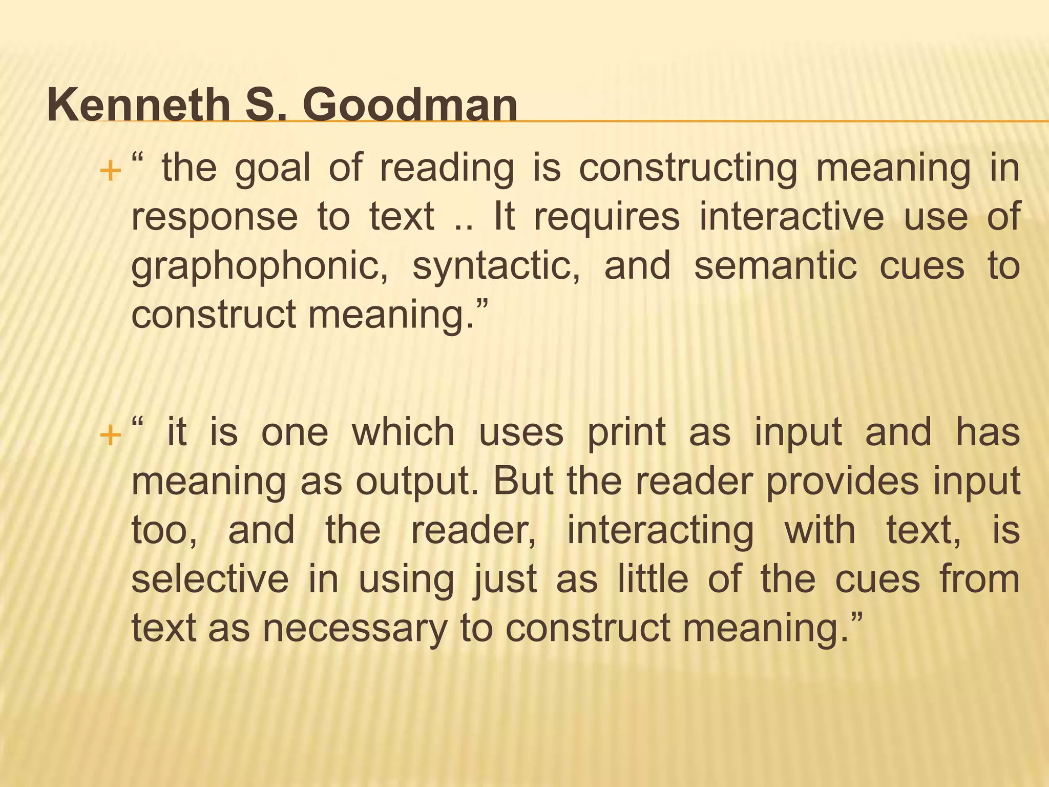 Kenneth S. Goodman
 “  the goal of reading is constructing meaning in
   response to text .. It requires interactive use of
   graphophonic, syntactic, and semantic cues to
   construct meaning.”

 “  it is one which uses print as input and has
   meaning as output. But the reader provides input
   too, and the reader, interacting with text, is
   selective in using just as little of the cues from
   text as necessary to construct meaning.”
 
