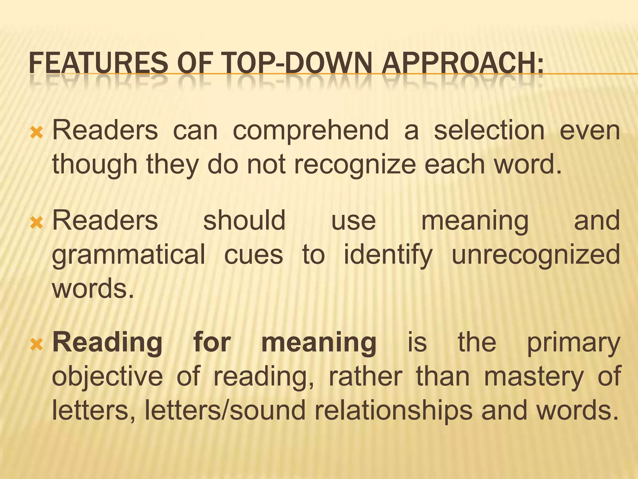 FEATURES OF TOP-DOWN APPROACH:

   Readers can comprehend a selection even
    though they do not recognize each word.
   Readers    should  use     meaning    and
    grammatical cues to identify unrecognized
    words.
   Reading for meaning is the primary
    objective of reading, rather than mastery of
    letters, letters/sound relationships and words.
 