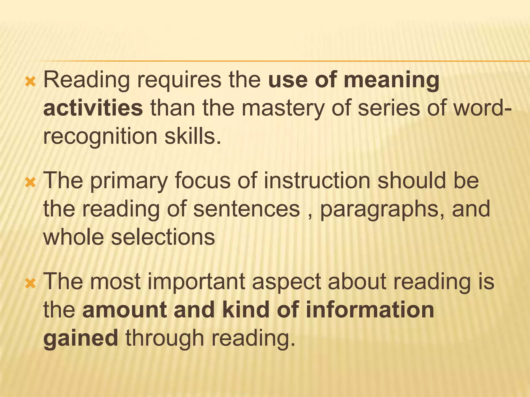    Reading requires the use of meaning
    activities than the mastery of series of word-
    recognition skills.
   The primary focus of instruction should be
    the reading of sentences , paragraphs, and
    whole selections
   The most important aspect about reading is
    the amount and kind of information
    gained through reading.
 