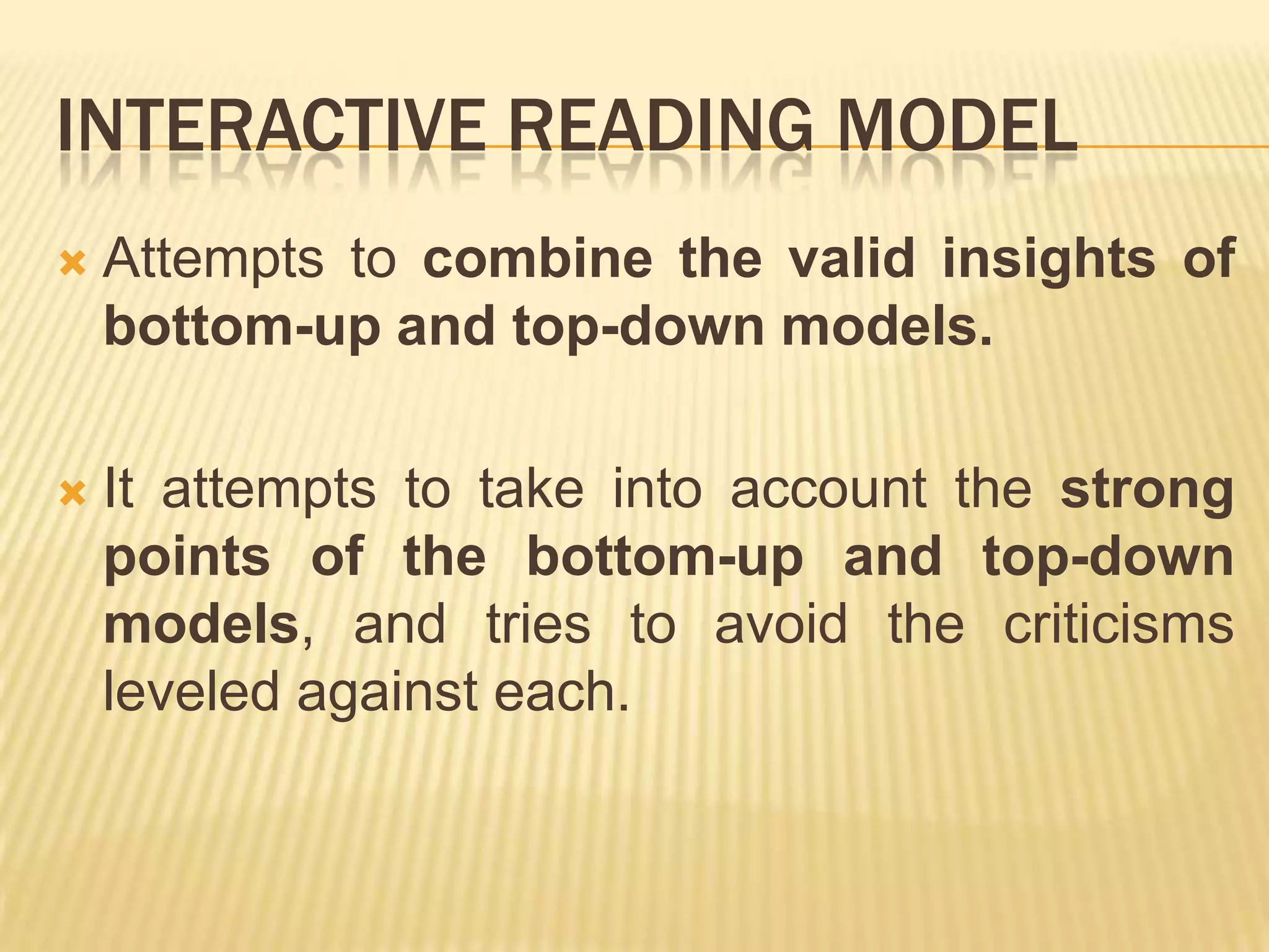 INTERACTIVE READING MODEL
   Attempts to combine the valid insights of
    bottom-up and top-down models.

   It attempts to take into account the strong
    points of the bottom-up and top-down
    models, and tries to avoid the criticisms
    leveled against each.
 