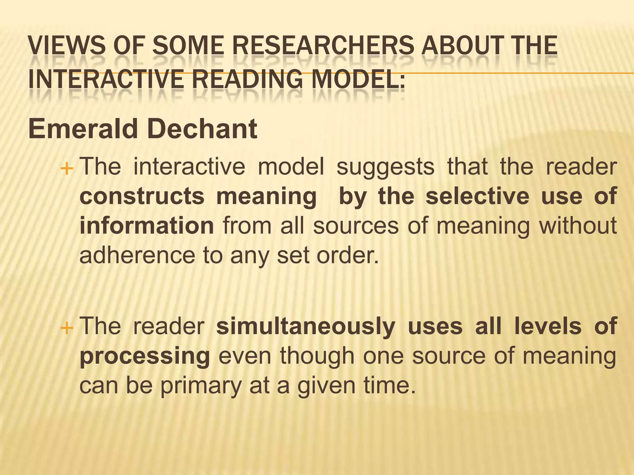 VIEWS OF SOME RESEARCHERS ABOUT THE
INTERACTIVE READING MODEL:
Emerald Dechant
   The interactive model suggests that the reader
   constructs meaning by the selective use of
   information from all sources of meaning without
   adherence to any set order.

   The reader simultaneously uses all levels of
   processing even though one source of meaning
   can be primary at a given time.
 