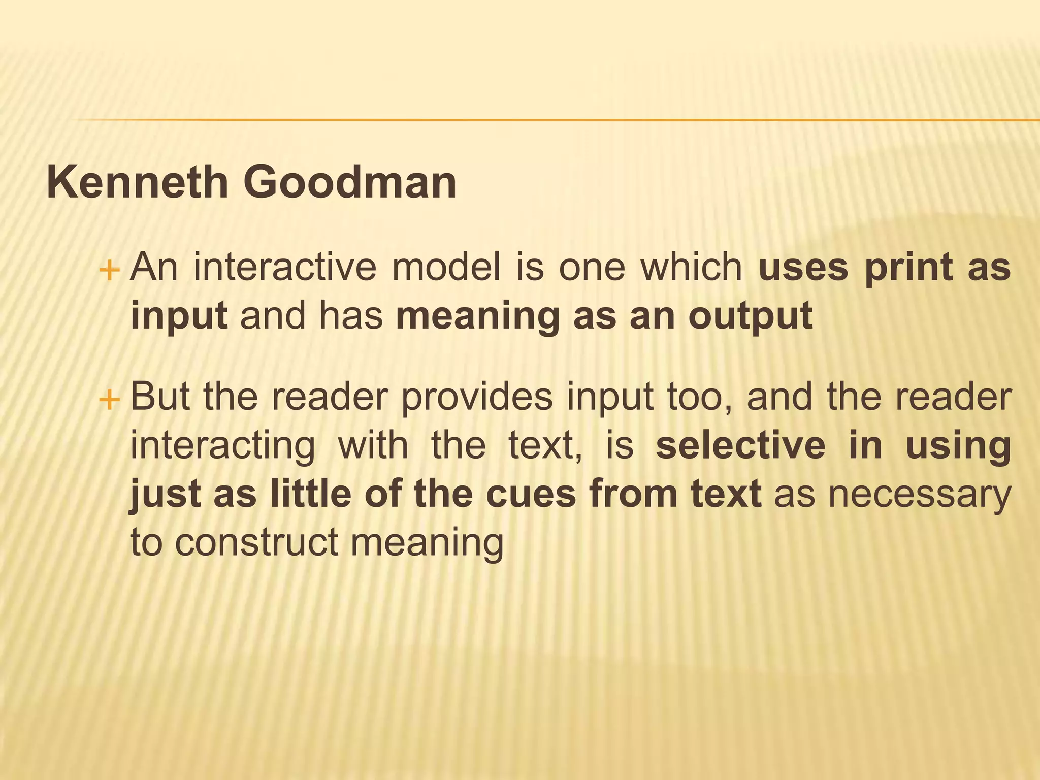 Kenneth Goodman
  An interactive model is one which uses print as
   input and has meaning as an output

  But  the reader provides input too, and the reader
   interacting with the text, is selective in using
   just as little of the cues from text as necessary
   to construct meaning
 