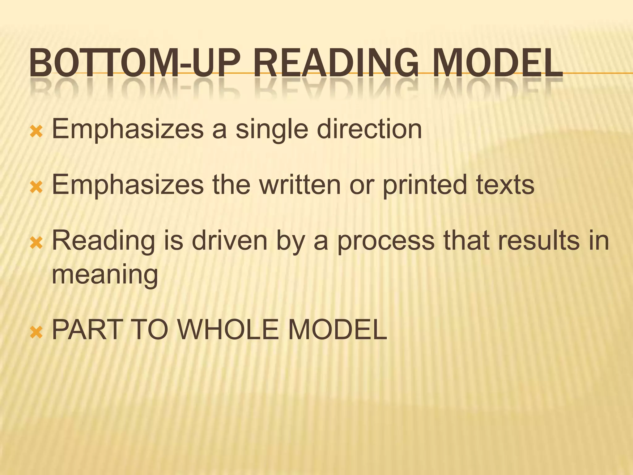 BOTTOM-UP READING MODEL
   Emphasizes a single direction
   Emphasizes the written or printed texts
   Reading is driven by a process that results in
    meaning
   PART TO WHOLE MODEL
 