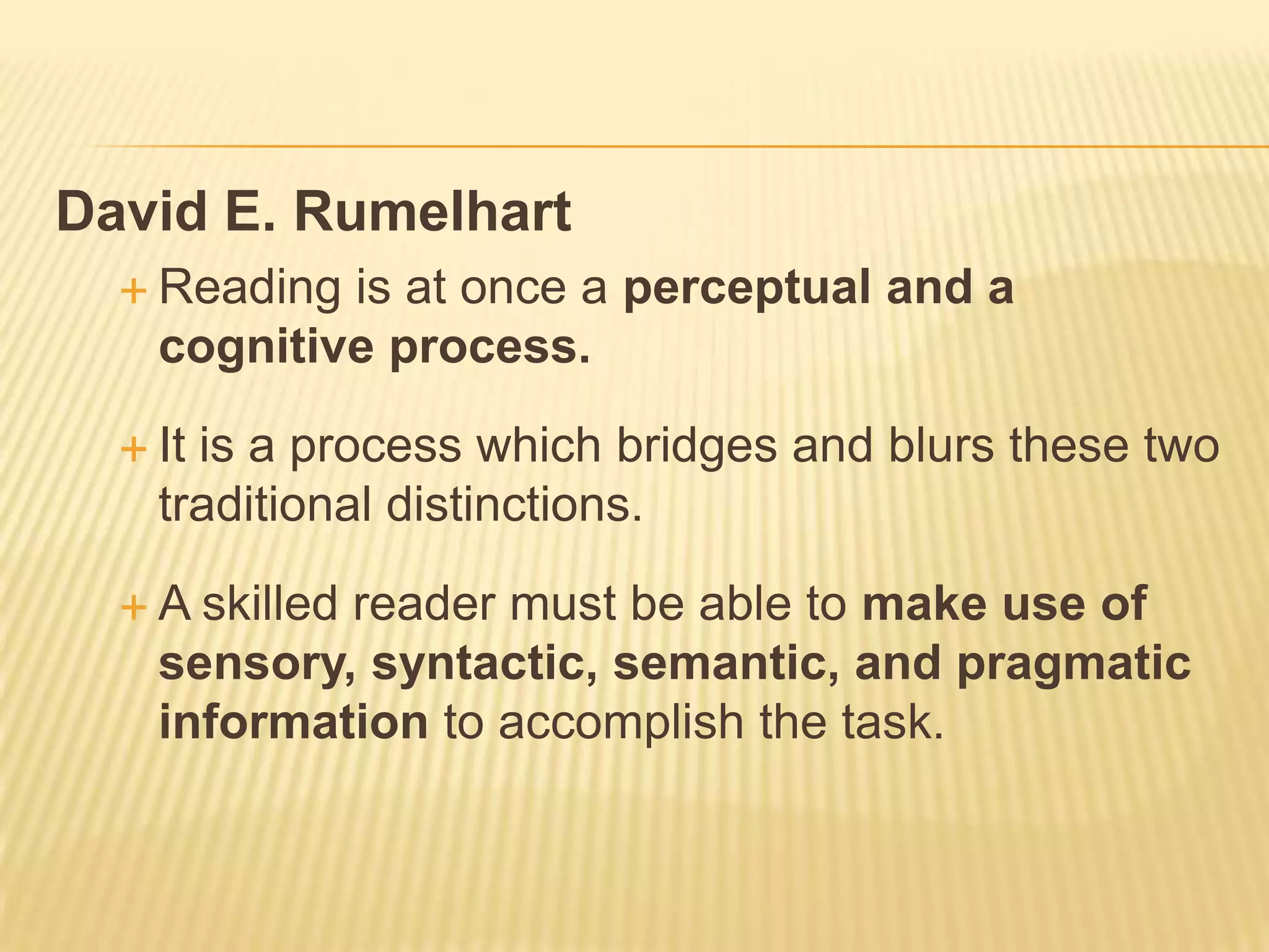 David E. Rumelhart
   Reading is at once a perceptual and a
    cognitive process.

   Itis a process which bridges and blurs these two
    traditional distinctions.

  A  skilled reader must be able to make use of
    sensory, syntactic, semantic, and pragmatic
    information to accomplish the task.
 