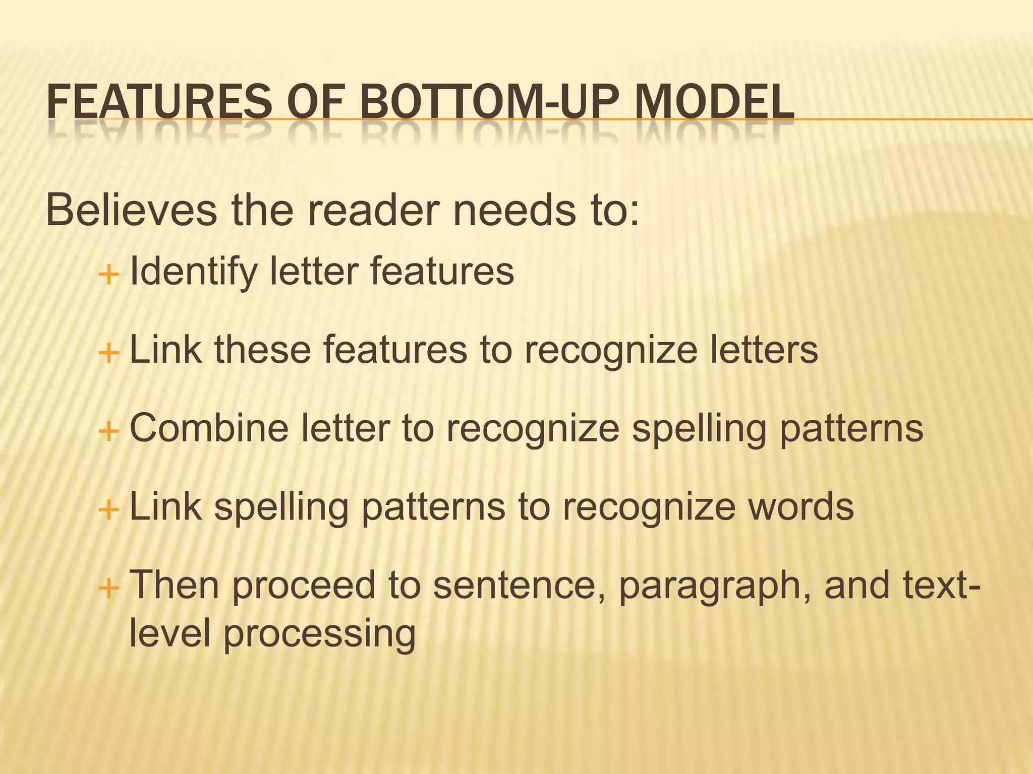 FEATURES OF BOTTOM-UP MODEL

Believes the reader needs to:
   Identify   letter features
   Link   these features to recognize letters
   Combine     letter to recognize spelling patterns
   Link   spelling patterns to recognize words
   Then  proceed to sentence, paragraph, and text-
    level processing
 