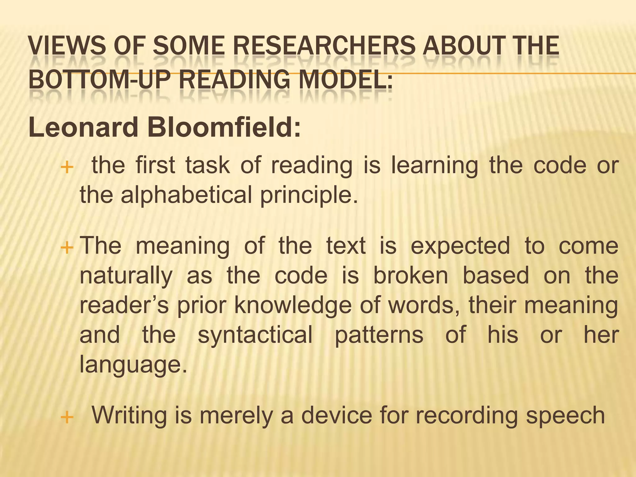 VIEWS OF SOME RESEARCHERS ABOUT THE
BOTTOM-UP READING MODEL:
Leonard Bloomfield:
      the first task of reading is learning the code or
      the alphabetical principle.

   The    meaning of the text is expected to come
      naturally as the code is broken based on the
      reader’s prior knowledge of words, their meaning
      and the syntactical patterns of his or her
      language.

      Writing is merely a device for recording speech
 