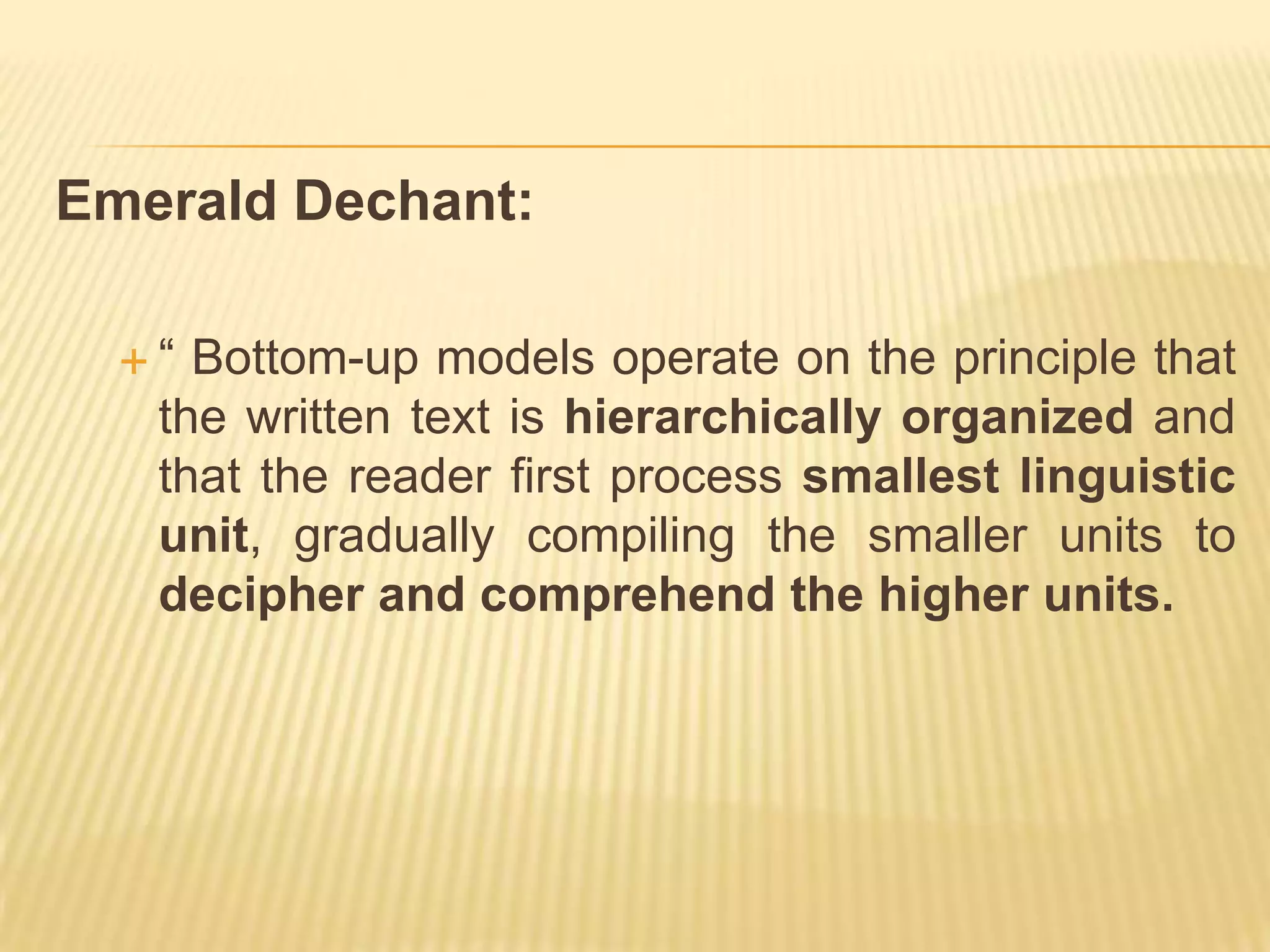 Emerald Dechant:

  “ Bottom-up models operate on the principle that
   the written text is hierarchically organized and
   that the reader first process smallest linguistic
   unit, gradually compiling the smaller units to
   decipher and comprehend the higher units.
 