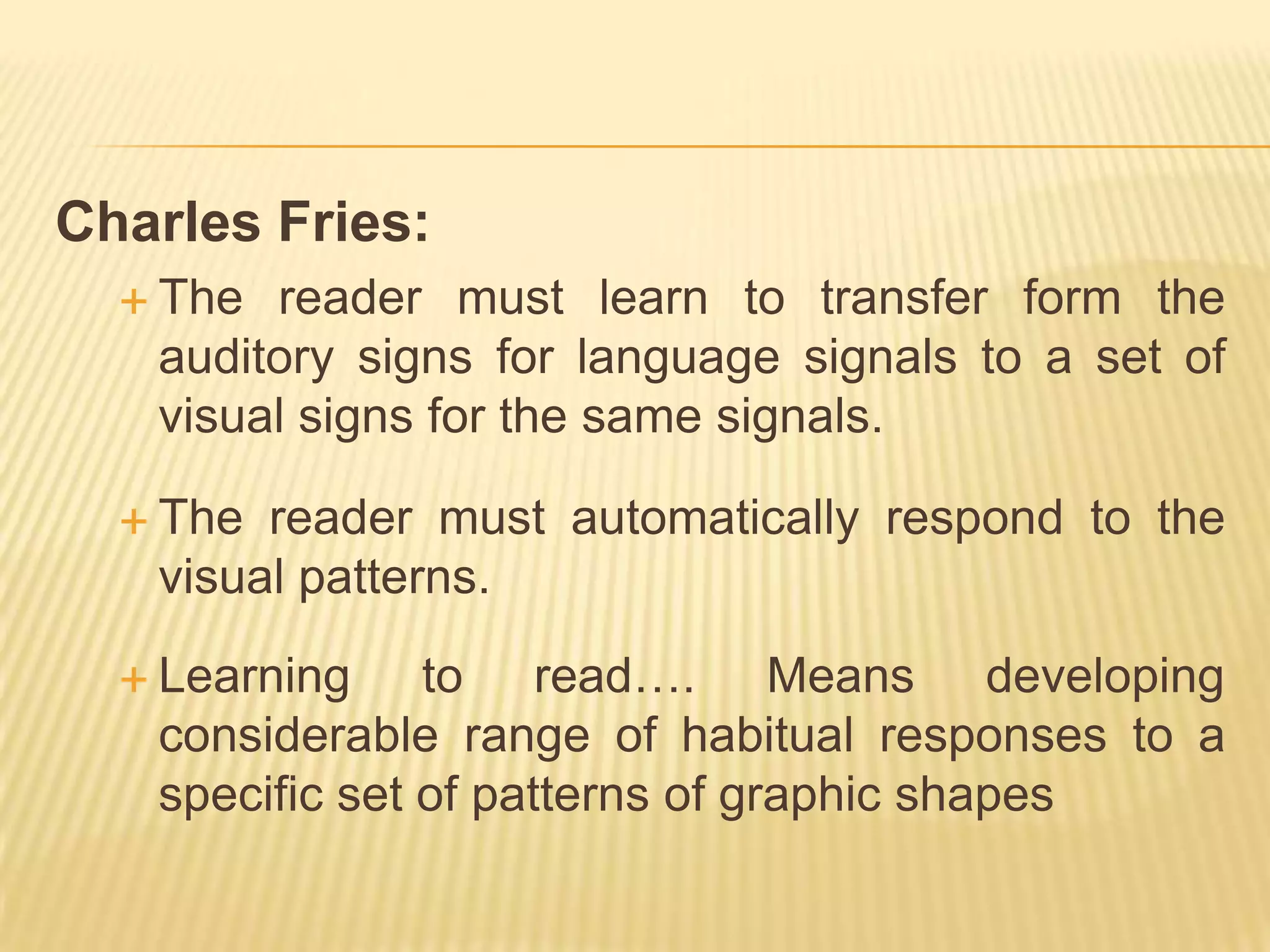 Charles Fries:
   The reader must learn to transfer form the
   auditory signs for language signals to a set of
   visual signs for the same signals.

   The reader must automatically respond to the
   visual patterns.

   Learning    to read…. Means developing
   considerable range of habitual responses to a
   specific set of patterns of graphic shapes
 