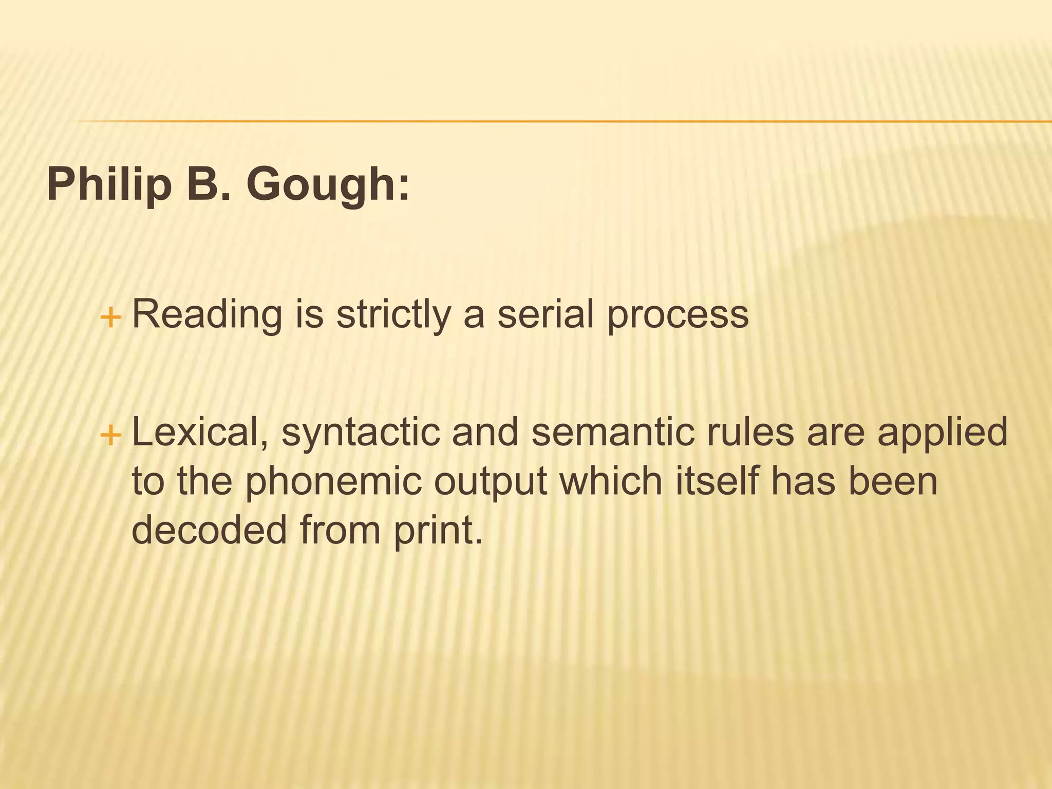 Philip B. Gough:

   Reading    is strictly a serial process

   Lexical,syntactic and semantic rules are applied
   to the phonemic output which itself has been
   decoded from print.
 