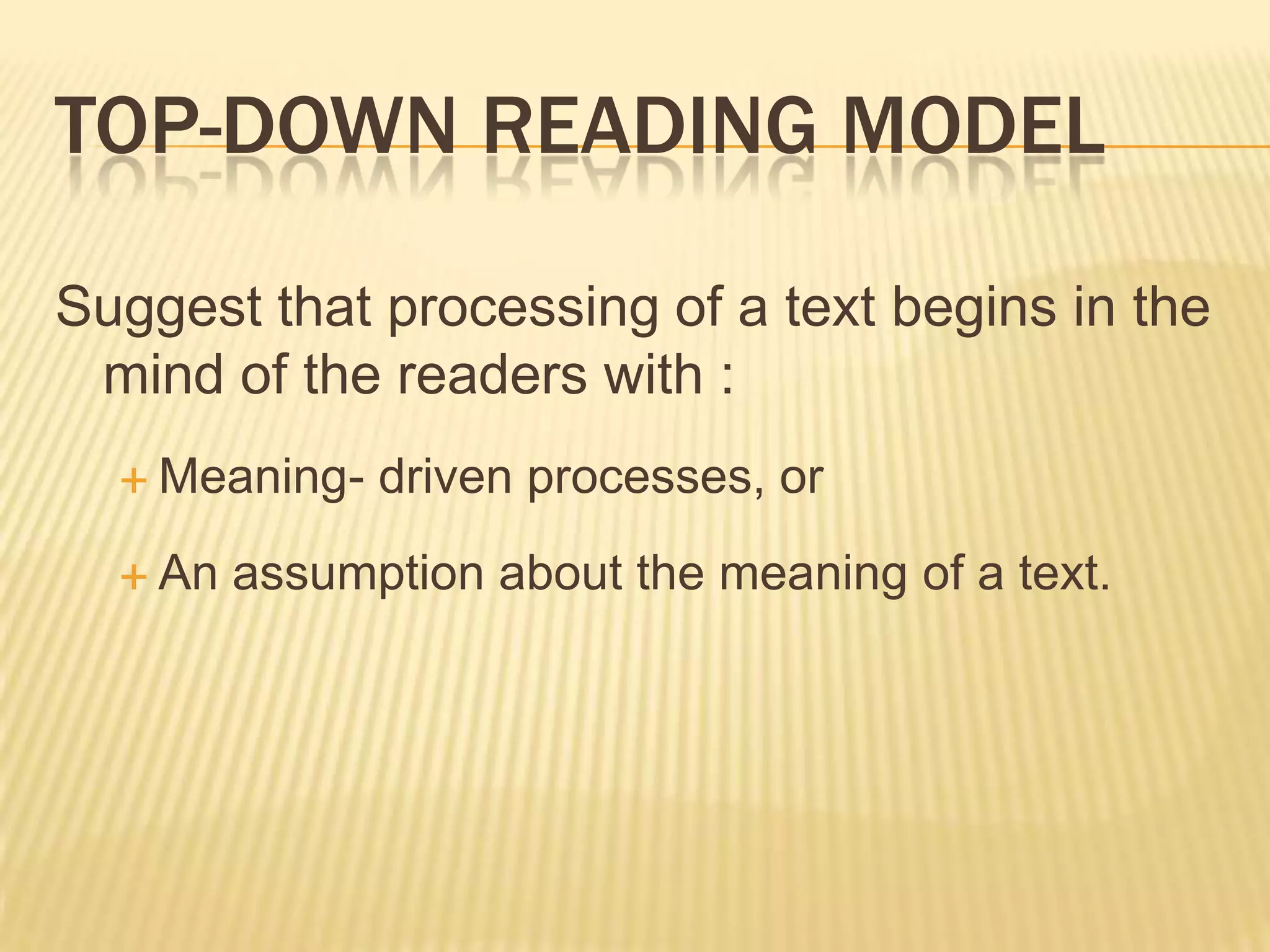 TOP-DOWN READING MODEL

Suggest that processing of a text begins in the
 mind of the readers with :
   Meaning-   driven processes, or
   An   assumption about the meaning of a text.
 